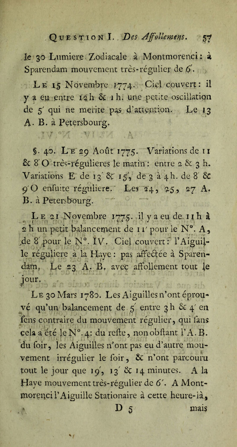 le 30 Liimiere Zodiacale à Montmorenci : à Sparendam mouvement très-régulier de d. Le 15 Novembre 1774. Cid couvert: U y a eu entre i§.h &amp; 1 h. une petite oscillation de 5' qui ne mérité pas d’attention. Le 13 A- B. à Petersbourg, §. 40. L e 29 Août 1775. Variations de ii &amp;: 8'0 très-régulieres le matin ; entre 2 &amp; 3 h. Variations E de 13' èe 15', de 3 à 4 h. de 8 6c 9'O enfuîte régulière/ Les 24, 9,5, 27 A. B. à Petersbourg. Le 21 Novembre 1775. il y a eu de il h à J 2 h un petit balancement de i r pour le N®. A, Ide 8',pour le N®. IV» Ciel couvert:’ l’i^igiiii- le régulière à la Haye: pas affeétée à Sparen- dam, Le 23 A. B, avec affollement tout le jour. . Le 30 Mars 1780. Les Aiguilles n’ont éprou- vé qu’uivbalancement de 5 entre 3!! &amp; 4' en fens contraire du mouvement régulier, qui fans cela a été le N®. 4: du refle, nonobilant TA. B. du foir, les Aiguilles iront pas eu d’autre mou- vement irrégulier le foir, &amp; n’ont parcouru tout le jour que 19', 13' Ôc 14 minutes. A la Haye mouvement très-régulier de 6'. A Mont- morenci l’Aiguille Stationaire à cette heure-ià_,