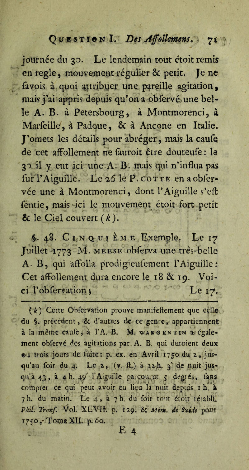 journée du 30. Le lendemain tout ctoit remis en réglé, mouvement régulier &amp; petit. Je ne fa vois à quoi qLttribuer une pareille agitation, mais j’ai appris depuis qu’on a obfervé une bel- le A. B. à Petersbourg, à Montmorenci, à Marfeille , à Padque, &amp; à Ancône en Italie. J’omets les détails pour abréger, mais la caufe de cet affollement ne fauroit être douteufe : le 30 il y eut ici une A. B. mais qui n’influa pas fur l’Aiguille. Le le P. cotte en a obfer- vée une à Montmorenci, dont l’Aiguille s’efl: fentie, mais ici le mouvement étoit fort petit &amp; le Ciel couvert {k), §. 48. Ci NQ ui ÈME Exemple. Le 17 Juillet 1773 M. MEESE obferva une très-belle A. B, qui afFolla prodigieufement l’Aiguille: Cet affollement dura encore le 18 &amp; 19. Voi- ci l’obfervation *, Le 17. ( ) Cette Obfervation prouve manifeftement que célLe du §. précédent, &amp; d’autres de ce genre, appartiennent à la même caufe, à TA. B. M. wargeniin a égale- ment obfervé des agitations par-A. B. qui duroient deux ou trois jours de fuite: p. ex. en Avril 1750 du 2,nus- qu’au foir du 4. Le i, (v. ft.) à ii,h. 3' de luiit jus- qu’à 43, à 4 h. 49' l’Aiguille paicourut 5 degrés, fans compter ce qui peut avoir eu lieu la nuit depuis i h. à 7h. du matin. Le 4, à 7h. du foir tout étoit rérabli, Vliil. Trûnf. Vol. XLVlf. p. 129. &amp; Mém. de S'Aide pour L’50»'Tome XII. p. 60.