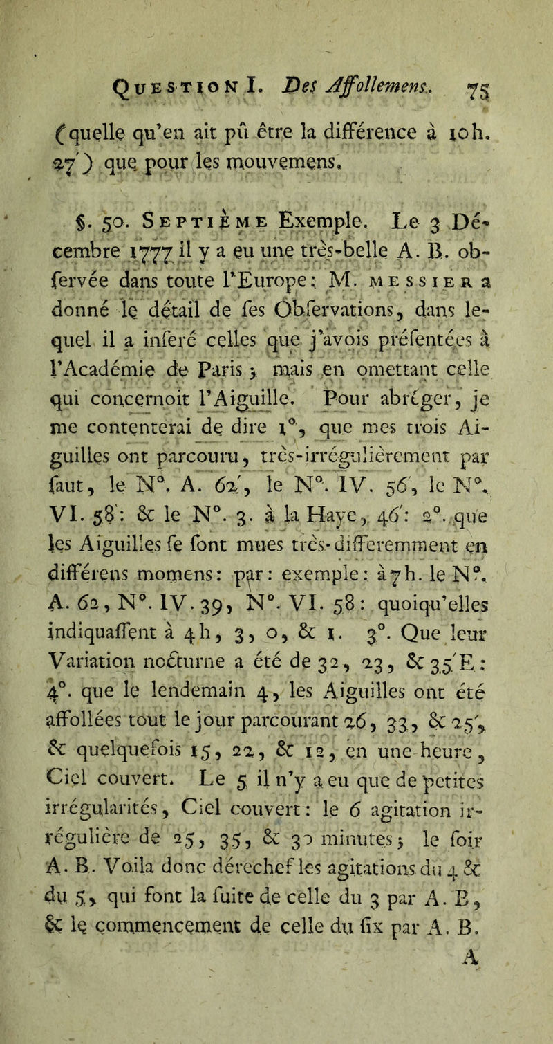 (quçlle qu’en ait pu être la difFérence à loh. que. pour les mouvemens, ç. 50. S E P TI i M E Exemple. Le 3 Dé'* cembre ,1777 il y a eu une très-belle A. B. ob- fervée dans toute rEurope ; M. m e s s i e r a donné le detail de fes ôbfervations, dans le- quel il a inféré celles que j'avois préfentees à r Académie de Paris y mais en omettant celle qui concernoit l’Aiguille. Pour abréger, je me contenterai de dire i®, que mes trois Ai- guilles ont parcouru, très-irrégiiliêremcut par faut, le N®. A. 6a', le N°'. IV. 56', le N% VI. 58: &amp; le N®. 3. à la Haye, 46': s°..que les Aiguilles fe font mues três-diffcremment en différens momens: p^r: exemple: à7h. le N A. 62, N^. IV. 39, N°. VI. 58 : quoiqu’elles indiquaffent à 4h, 3, o, &amp; i. 3®. Que leur Variation noéturne a été de 32, 2.3, 6C35E ; 4°. que le lendemain 4, les Aiguilles ont été affollées tout le jour parcourant a6, 33 , êc quelquefois 15, 2a, &amp; 12, en une heure. Ciel couvert* Le 5 il n’y a eu que de petites irrégularités, Ciel couvert: le 6 agitation ir- régulière de 25, 35, 6c 30 minutes 3 le foir A. B. Voila donc dérechef les agitations du 4 &amp; du 5 , qui font la fuite de celle du 3 par A. E, le çonxmencement de celle du fix par A. B,