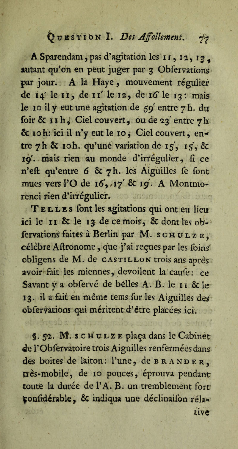 ^uESl'iôN I. Dss Affolhment, ÿj ASparendam,pas d’agitatioii les ii, la, i| ^ autant qu’on en pèut juger par g Obfervations par jour. A la Haye , mouvement régulier de 14' le II, de ii' le la, de 16'le 13: mais le 10 il y eut une agitation de 59 entre 7 h. du foirSc iih^‘ Ciel couvert J ou de entre 7 h &amp; 10h: ici il n’y eut le 10^ Ciel couvert, en-^ tre 7h &amp; loh. qu’unè variation dé 15', 15, &amp; 19'. mais rien au monde d’irrégulier, fi ce n’eft qu’entre 6 &amp; 7h. lès Aiguilles fe font mues versl’O de 16',/I7' 6c 19. A Montmo- renci rien d’irrégulier* Telles font les agitations qui ont eu lieu ici le II 6c le 13 de ce mois, &amp; dont les ob- fervation-S faites à Berlin par M. s c h ir l z e , célèbre Aftronome, ^e j’ai reçues par les foins obligens de M. de castillon trois ans après avoir fiiit les miennes, dévoilent la'caufe; ce Savant y a obfervé de bélles A. B. le ii &amp; le 13. il a feit en même tems fur les Aiguilles des obfervations qui méritent d’être platées ici. §. 5a. M. s c H U L Z E plaça dans le Cabinet de rObfervatoire trois Aiguilles renfermées dans des boites de laiton: l’une, de brander, très-mobile, de 10 pouces, éprouva pendant toiitè la durée de l’A. B. un tremblement fort' l^onlkiérable, 6c ixidiqua une déclinaifon réla-^ tive