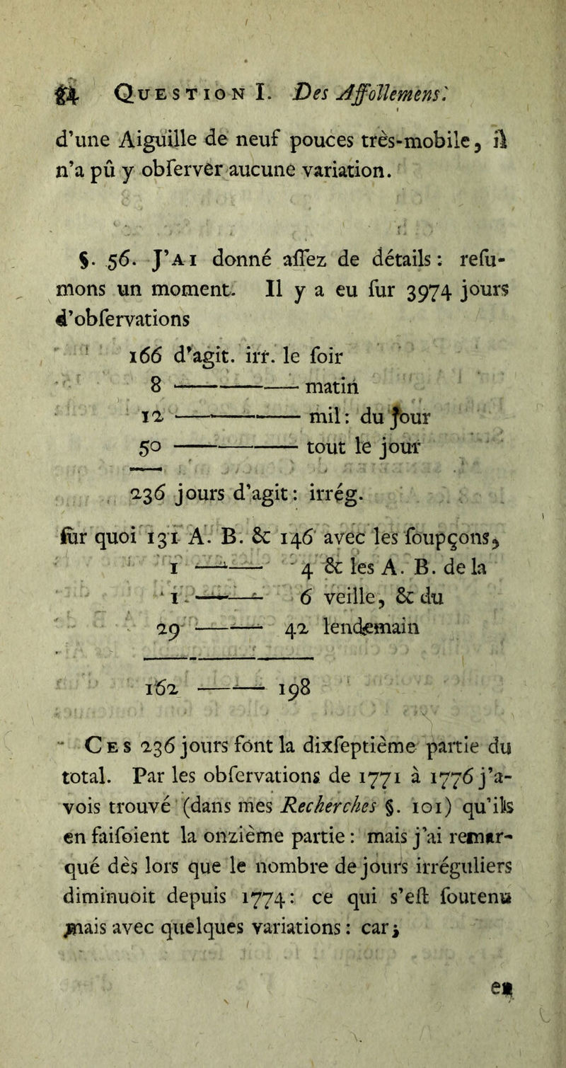 d’une Aiguille de neuf pouces très-mobile, ili n’a pû y obferver aucune variation. 5. 56. J’ai donné afTez de détails: refu- mons un moment. Il y a eu fur 3974 jours d’obfervations ^ 166 d^agit. irr. le foir 8 matin xa mil: du Jour 50 tout le jour 2,36 jours d’agit : irrçg. fiir quoi 131 A. B. 6c 146 avec les foupçom, I —■ 4 6c les A. B. de la ^ i ^ - 6 veille, 6c du ap •—4a lencfemain 162, —198 ‘ “ C E s a36 jours font la dixfeptième partie du total. Par les obfervations de 1771 à 1776 j’a- vois trouvé (dans mes Recherches §. 101) qu’ik en faifoient la onzième partie : mais j’ai remar- qué dès lors que le nombre de jours irréguliers diminuoit depuis 1774: ce qui s’eft foutenu &gt;nais avec quelques variations : car^ e«