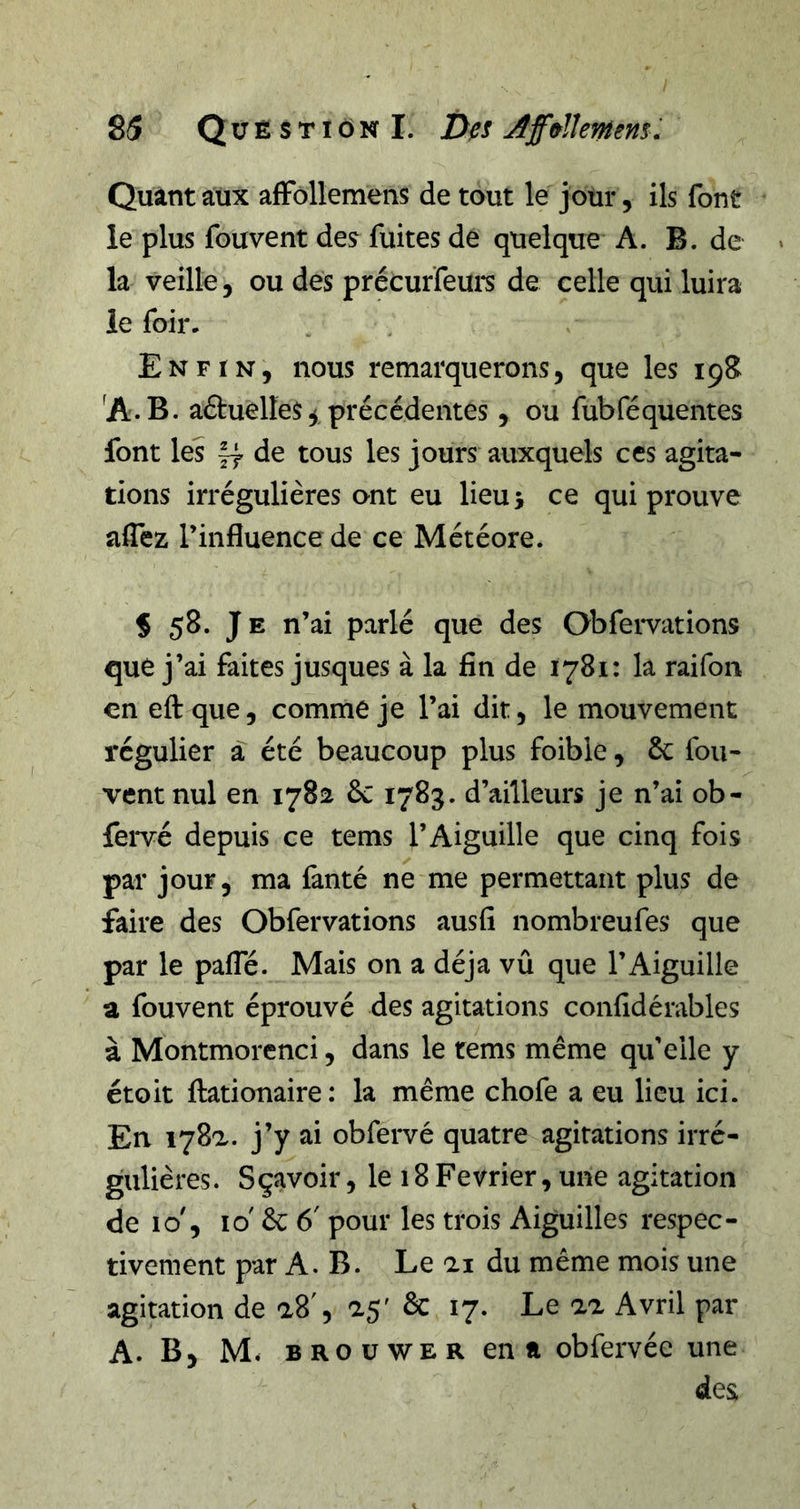 85 Question I. Des AfffslUmns. Quant aux afFollemens de tout le jour, ils font le plus fouvent des fuites de quelque A. B. de la veille, ou des précurfeun de celle qui luira le foir. Enfin, nous remarquerons, que les 19S ^A.B. aftuelles ^ précédentes, ou fubféquentes font les de tous les jours auxquels ces agita- tions irrégulières ont eu lieu 5 ce qui prouve aflez l’influence de ce Météore. % 58. Je n’ai parlé que des Obfei-vations que j’ai faites jusques à la fin de 1781: la raifon en eftque, comme je l’ai dit, le mouvement régulier à été beaucoup plus foible, ôc fou- Tent nul en 1782 &amp;: 1783. d’ailleurs je n’ai ob- fei*vé depuis ce tems l’Aiguille que cinq fois par jour, ma fanté ne me permettant plus de faire des Obfervations ausfi nombreufes que par le pafle. Mais on a déjà vû que l’Aiguille a fouvent éprouvé des agitations confidérables à Montmorenci, dans le rems même qu’elle y étoit fl:ationaire: la même chofe a eu lieu ici. En 178a. j’y ai obfervé quatre agitations irré- gulières. Sçavoir, le 18Février, une agitation de 10', 10' 6c 6' pour les trois Aiguilles respec- tivement par A. B. Le ai du même mois une agitation de a8', a5' ôc 17. Le aa Avril par A. B, M. BROUWER en a obfervée une des