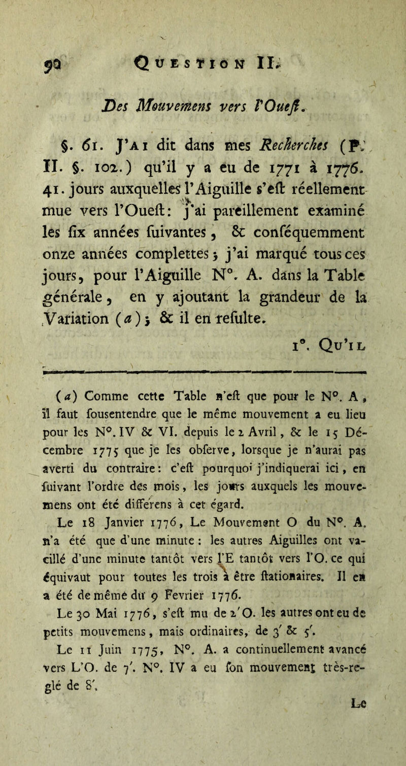 Hei Mouvemem vers TOueJf. §. 6t. J’ai dit dans mes Recherches (pj II. §. 102.) qu’il y a eu de 1771 à 1776. 41. jours auxquelles l’Aiguille s’eft réellement mue vers l’Oueft: j*ai pareillement examiné les fix années fuivantes, 8c conféquemment onze années complettes&gt; j’ai marqué tous ces jours, pour l’Aiguille N®. A. dans la Table générale, en y ajoutant la grandeur de la .Variation {a)-j &amp; il en refulte. I®. Qu’il {a) Comme cette Table H’cft que pour le N®. A, îl faut fousentendre que le même mouvement a eu lieu pour les N®. IV &amp; VI. depuis le 1 Avril, &amp; le 15 Dé- cembre 1775 que je les obferve, lorsque je n’aurai pas averti du contraire: c’eft pourquoi j’indiquerai ici, en fuivant l’ordre des mois, les jours auxquels les mouvc- mens ont été dilFerens à cet égard. Le 18 Janvier 1776, Le Mouvement O du N®. A. n’a été que d’une minute : les autres Aiguilles ont va- cillé d’une minute tantôt vers l’E tantôt vers l’O. ce qui équivaut pour toutes les trois a être ftationaires. Il en a été demêmédiï 9 Février 1776. Le 30 Mai 1776, s’eft mu dei'O. les autres ont eu de petits mouvemens, mais ordinaires, de 3' &amp; 5'. Le II Juin 1775, ^ continuellement avancé vers L’O. de 7'. N®. IV a eu Ton mouvement très-ré- glé de S'. Le