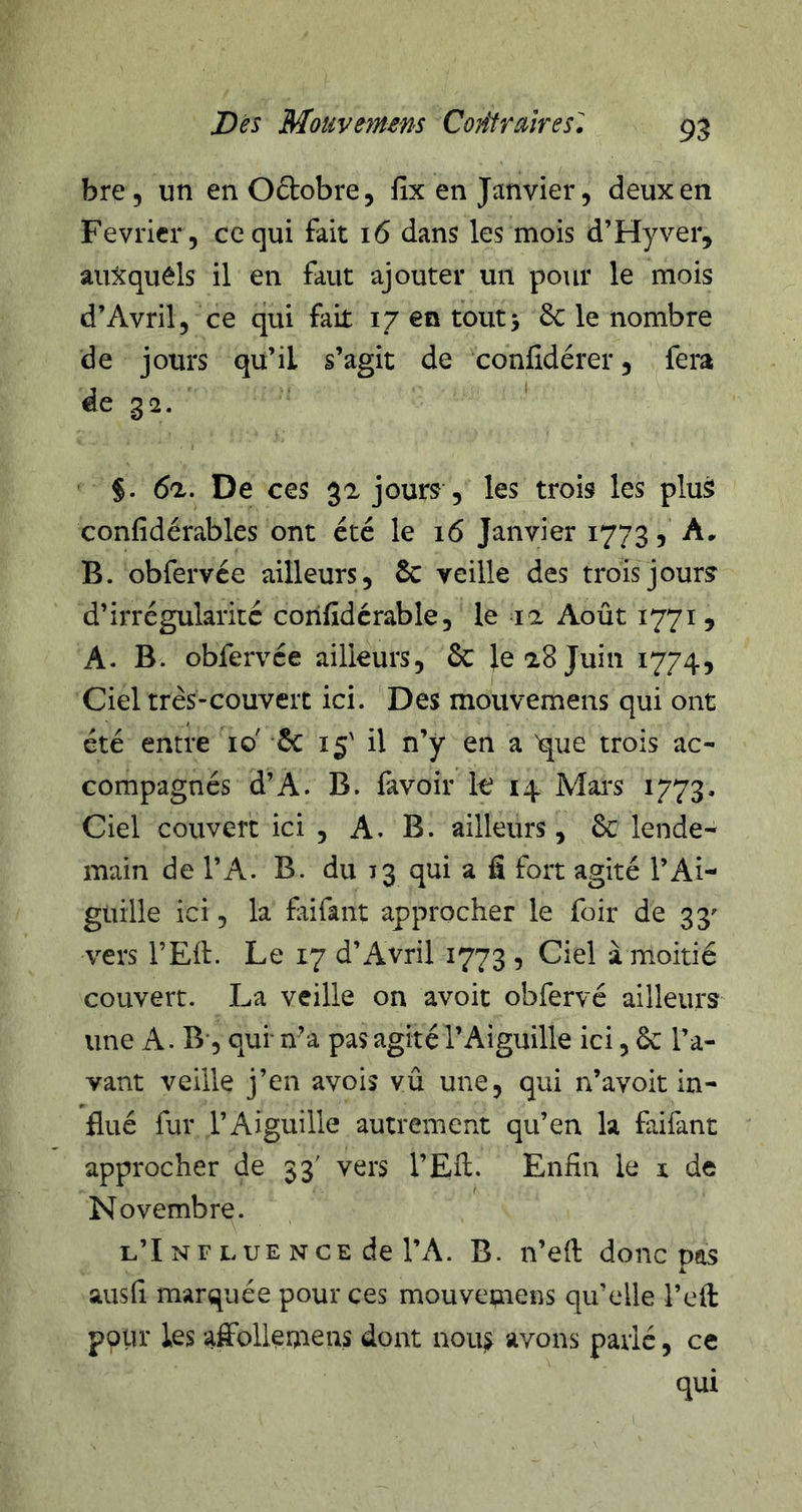 bre, un en Oftobre, lix en Janvier, deux en Février, ce qui fait 16 dans les mois d’Hyver, auxquels il en faut ajouter un pour le mois d’Avril, ce qui fait 17 en toutj 6c le nombre de jours qu’il s’agit de confidérer, fera de 32. ‘ §. 6tl. De ces 3a jours , les trois les plus confidérables ont été le 16 Janvier 1773, A, B. obfervée ailleurs, 6c veille des trois jours d’irrégularité corifidcrable, le la Août 1771, A. B. obfervée ailleurs, 6c }e 18 Juin 1774, Ciel très-couvert ici. ' Des mouvemens qui ont été entre 10' 6c 15' il n’y en a 'que trois ac- compagnés d’A. B. lavoir k 14 Mai's 1773. Ciel couvert ici , A. B. ailleurs, 6c lende- main de l’A. B. du 13 qui a fi fort agité l’Ai- guille ici, la frifant approcher le foir de 33' vers l’Ell. Le 17 d’Avril 1773 , Ciel à moitié couvert. La veille on avoit obfervé ailleurs une A. B', qui n’a pas agité l’Aiguille ici, 6c l’a- vant veille j’en avois vû une, qui n’avoit in- flué fur l’Aiguille autrement qu’en la faifant approcher de 33' vers l’Eû. Enfin le i de Novembre. l’I NF LUE NCE de l’A. B. n’efi: donc pas k. ausfi marquée pour ces mouvepiens qu’elle l’ell polir les affolleniens dont nous avons parlé, ce qui