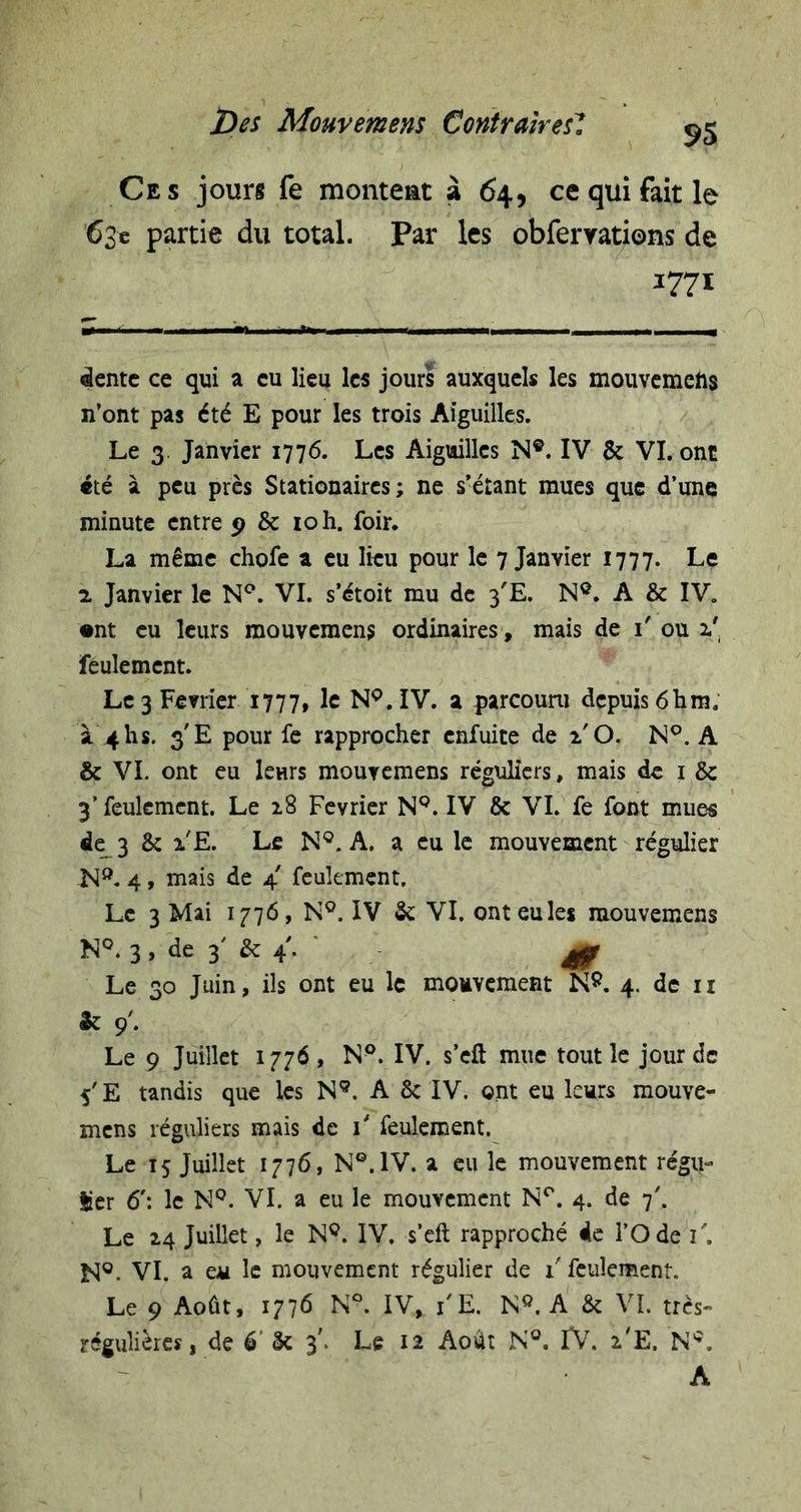 Ces jours fe monteat â 64, ce qui fait le 63c partie du total. Par les obferyations de 1771 âentc ce qui a eu lieu les jours auxquels les mouvemefts n’ont pas été E pour les trois Aiguilles. Le 3. Janvier 1776. Les Aiguilles N®. IV &amp; VI. ont «té à peu près Stationaircs ; ne s’étant mues que d’une minute entre &amp; loh. foir. La même chofe a eu lieu pour le 7 Janvier 1777. Le 2 Janvier le N^. VI. s’étoit mu de 3'E. N®. A &amp; IV. •nt eu leurs mouvemens ordinaires, mais de i' ou 2.' feulement. Le 3 Février 1777, 1^ N®. IV. a parcoum depuis 61im. à 4hs. 3 E pour fe rapprocher enfuite de l'O. N®. A &amp; VI. ont eu leurs mouvemens réguliers, mais de i &amp; 3’ feulement. Le 18 Février N®. IV &amp; VL fe font mues de_3 &amp; l'E. Le N®. A. a eu le mouvement régulier N®. 4, mais de 4' feulement. Le 3 Mai 1776, N®. IV &amp; VI. ont eu les mouvemens N®. 3, de 3' &amp;: 4’. ^ Le 30 Juin, ils ont eu le mouvement 4. de ii &amp; 9’. Le 9 Juillet 1776, N®. IV. s’eft mue tout le jour de 5'E tandis que les N®. A 6c IV. ont eu leurs mouve- mens réguliers mais de i* feulement. Le 15 Juillet 1776, N®. IV. a eu le mouvement régu- Ser 6': le N®. VI. a eu le mouvement N®. 4. de 7'. Le 24 Juillet, le N®. IV, s’eft rapproché de l’Ode i'. M®. VI. a eu le mouvement régulier de l'feulement. Le 9 Août, 1776 K®. IV, l'E. N®. A 6c VI. très- régulières, de é’ ôc 3'. Le 12 Août N®. IV. 2'E. N®. A