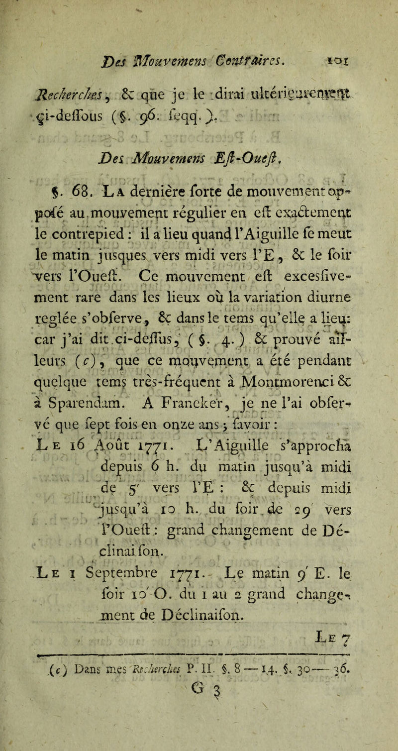 RecherchesSc qïie je le .dirai ulcériçurer^veflt çi-delTous (§. 96. feqq.}* Des Mûuvemens Efi-Ouefi, §. 68. La dernière forte de mouvementap- pofé au. mouvement régulier en e(l exaélement le contrepied : il a lieu quand l’Aiguille fe meut le matin jrisques, vers midi vers l’E, &amp; le foir ^ers rOuelï. Ce mouvement eft excesfive- ment rare dans les lieux où la variation diurne réglée s’obferve, êç dans le tems qu’elle alieq: car j’ai dit.ci-deifus^' ( §. 4. ) &amp; prouvé ail- leurs {c) y que ce mouvement a été pendant quelque tem^ très-fréquent à Moiumorettci 6c à Sparendam. A Francker, je ne l’ai obfer- vé que fept fois en onze ans, favoir : L E 16 Août 1771. L’Aiguille s’approcha depuis 6 h. du matin jusqu’à midi de 5' vers l’E : 6c depuis midi ''qusqu’à 10 h. du foir.de 29' vers rOueft: grand changement de Dé- clinai fon. .Le I Septembre 1771.- Le matin 9 E. le foir ïo' O. du 1 au a grand change-, ment de Déclinaifon. Le 7 (c) Dans mes Rt:!ieHhcs P. IL §. 8 —14. §. 30— 36. G? :