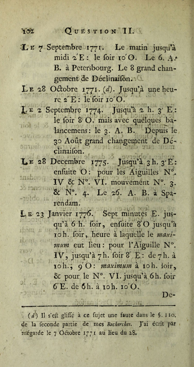 iE 7 Septembre 1771. Le matin jusqu’à midi a E : le foir 10'O. Le 6. A.* B. à Petersbourg. Le 8 grand chan- gement de Déclmailbn. ~ Le a8 Oftobre 1771. {d). Jusqu’à une heu- re a'E; ie foir 10'O. Le 2 Septembre 1774. Jusqu’à a h. 3' E: le foir 8'O. mais avec quëlques ba- lancemens: le 3. A. B. Depuis le 30 Août grand changement de Dé^ clinaifon. Le 28 Décembre 1775. Jusqu’à 3 h. 3'E: enlliite O: pour les Aiguilles IV &amp; N'. VL mouvement N°. 3. &amp; 4. Le 26. A. B. à Spa- rendam. Le^ 2,3 Janvier 1776. Sept minutes E. jus- qu’à 6 h. foir, enfuite 8'O jusqu’à 10h. foir, heure à laquelle le maxi- mum eut lieu : pour l’Aiguille IV5 jusqu’à 7h. foir 8' E: de 7h. à ïoh., 9 O: maximum à 10h. loir, &amp; pour le N°. VL jusqu’à 6h. foir 6'E. de 6h. à loh. lo'O, De- (r/) Il s’eft gliffé à ce fujet une faute dans le §. iio. de la fécondé partie de mes Recherches. J’ai écrit par ’mégarde le 7 Ôdobre 1771 au lieu du i8. /