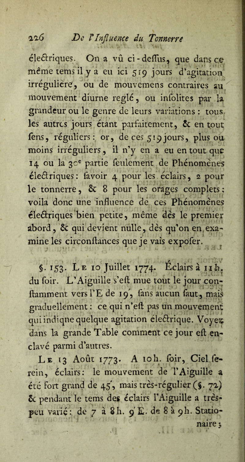 éleftriques. On a vû ci-delTus, que dans ce même tems il y a eu ici 519 jours d’agitation irrégulicre5 ou de mouvemens contraires au mouvement diurne réglé, ou infolites par la grandeur ou le genre de leurs variations : tous les autres jours étant parfaitement, ôc en tout fens, réguliers: or, de ces 519jours, plus ou moins irréguliers, il n’y en a eu en tout que 14 ou la partie feulement de Phénomènes éleélriques : favoir 4 pour les éclairs, 2 pour le tonnerre, & 8 pour les orages complets ; voila donc une influence de ces Phénomènes éleétriques'bien petite, même dès le premier abord, 6c qui devient nulle, dès qu^on en,exa- mine les circonflances que je vais expofer. §. 153. Le 10 Juillet 1774. Éclairs à iih. du foir. L’Aiguille s’eft mue tout le jour con- ftamment vers i’E de 19', fans aucun faut, mais graduellement : ce qui n’eft pas un mouvement qui indique quelque agitation éleârique. Voye^ dans la grande Table comment ce jour efl en- clavé parmi d’autres. Le 13 Août 1773. A loh. foir. Ciel fe- rein, éclairs: le mouvement de l’Aiguille a été foit grand de 45', mais très-régulier (§. 7a) 6c pendant le tems des éclairs l’Aiguille a très- peu varié: de 7 à 8h. 9 E. de 8 à 9!!. Statio- naire 5