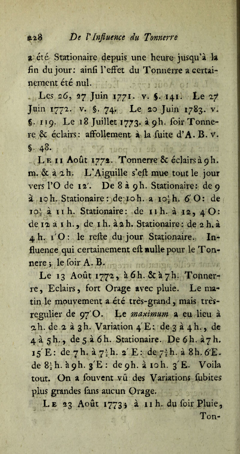 % été Stationaire depuis une heure jusqu’à k fin du jour: ainfi l’efFét du Tonnerre a ccrtai- nement été nul. Les 26, 27 Juin 1771. v. §. 141. Le 17 Juin 1772. V. §. 74< Le ao Juin 1783. v. §. 119. Le 18 Juillet 1773. àph. foirTonne- re ôc éclairs: afFollement à la fuite d’A. B. V. §. 48. Le II Août 177a. Tonnerre &amp; éclairs à 9 h. m. &amp; à ah. L’Aiguille s’efi: mue tout le jour vers rO de 12'. De 8 à ph. Stationaire: de 9 à loh. Stationaire: de ioh. a lo^h. 6'O: de f loÿ à II h. Stationaire: de 11 h. à la, 4 O: de la à I h., de i h. à a h. Stationaire : de a h, à 4 h. l'O: le refte du jour Stationaire. In- fluence qui certainement eft nulle pour le Ton- nerez lefoirA.B* Le 13 Août i77'i5 à6h.&amp;à7h. Tonner- re, Eclairs, fort Orage avec pluie. Le ma- tin le mouvement a été très-grand, mais très- regulier de 97'O. Le maximum a eu lieu à ah. de a à gh. Variation 4 E: de 3 à 4h., de 4à5h., de5à6h. Stationaire. De6h. à7h, 15'E: de 7h. à 7ih. a' E: de ^~h. à 8h. 6E- de 8ih. hph. 3'E : de ph. à loh. 3'Ë. Voila tout. On a fouvent vû des Variations fubites plus grandes fans aucun Orage. Le 23 Août 17733 à II h. du foir Pluie, Ton-