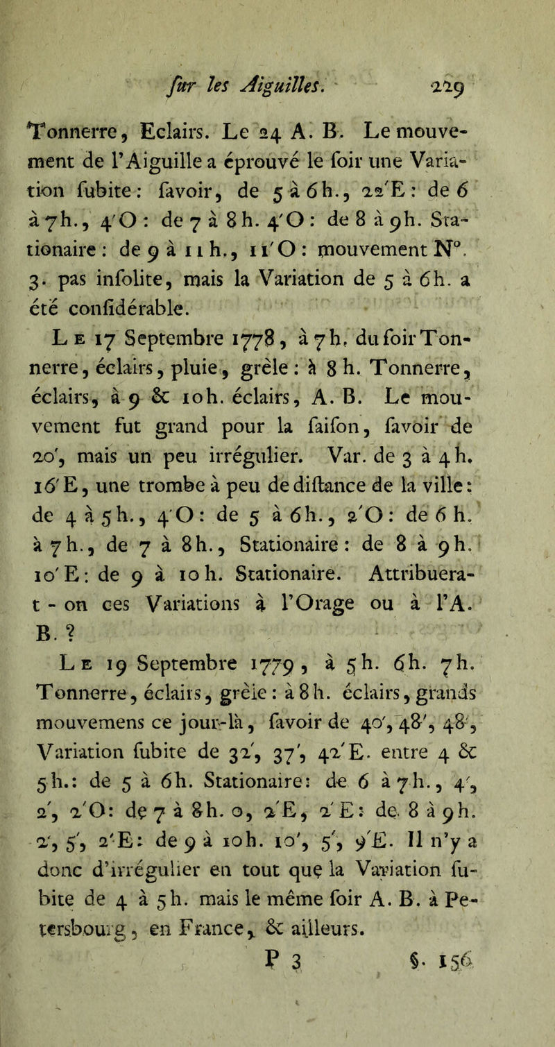 Tonnerre, Eclairs. Le 24 A. B, Le mouve- ment de l’Aiguille a éprouvé le foir une Varia- tion fubite : fa voir, de 5à6h., 22'E : de 6 à 7h., 4'0 : de 7 à 8 h. 4'0 : de 8 à ph. Sta- tionaire : de 9 à 11 h., 11'O : inouvement 3. pas infolite, mais la Variation de 5 à 6h. a été confîdérable. L E 17 Septembre 1778, à 7 h, du foir Ton- nerre, éclairs, pluie, grêle : h 8 h. Tonnerre, éclairs, à 9 & loh. éclairs, A. B. Le mou- vement fut grand pour la faifon, favoir de 20', mais un peu irrégulier. Var. de 3 à 4 h, 16' E, une trombe à peu de diftance de la ville : de 4 à 5h., 4 0 : de 5 à 6h., %0 : de 6 h. à 7h., de 7 à 8h., Stationaire : de 8 à 9h. lo'E: de 9 à 10 h. Stationaire. Attribuera- t-on ces Variations à l’Orage ou à l’A. B. ? Le 19 Septembre 1779, à jh. 6h. 7!!. Tonnerre, éclairs, grêle : à 8 h. éclairs, grands mouvemens ce jour-là, favoir de 40',48', 48, Variation fubite de 32, 37', 42 E. entre 4 6c 5 h.; de 5 à 6h. Stationaire: de 6 à 711., 4', 2, a'O: dç 7 à 8h. O, a E, 2 E: de. 8 à 9h. 2', 5', 2'E: de 9 à loh. 10', 5', fE. Il n’y a donc d’irrégulier en tout quç la VaYiation fu- bite de 4 à 5h. mais le même foir A. B. à Pe- tcrsboui'g, en France ^ 6c ailleurs. P 3 §•