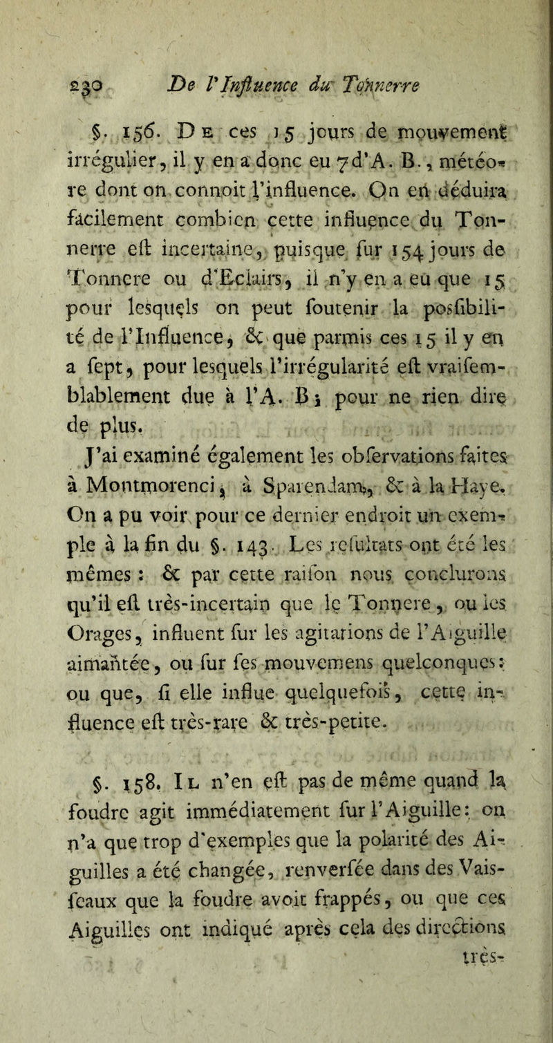 §. 156. D E ces 15 jours de moiwement irrégulier, il y en a donc eu 7d*A. B., météo* re dont on connoit rinfluence. On e il déduira facilement combien cette influence du Ton- nerre efl: incertaine, puisque fur 154 jours de Tonnere ou d’Eciairs, il n’y en a eu que 15 pour lesquels on peut fouteiiir la posfibili- té de l’Influence5 évoque parmis ces 15 il y en a fept, pour lesquels l’irrégularité eft vraifem- blablement due à l’A* Bi pour ne rien dire de plus. J’ai examiné également les obfervations faites à Montnaorenci J à SpaienJam?, 6c à la Haye, On a pu voir pour ce dernier endroit un exem* pie à la fin du §. 143. Les ic[ultats ont été les rnêmes : 6c par cette raiibn nous conclurons qu’il ell très-incertain que le Tonnere , ou les Orages, influent fur les agitations de l’Aiguille aimantée, ou fur fes mouvemens quelconques: ou que, fi elle influe quelquefois, cette in- fluence efl: très-rave & très-petite. §. 158. Il n’en eft pas de même quand la foudre agit immédiatement fur l’Aiguille : on n’a que trop d'exemples que la polarité des Ai-^ guilles a été changée, renverfée dans des Vais- fcaux que la foudre avoir frappés, ou que ces Aiguilles ont indiqué après cela des directions très-