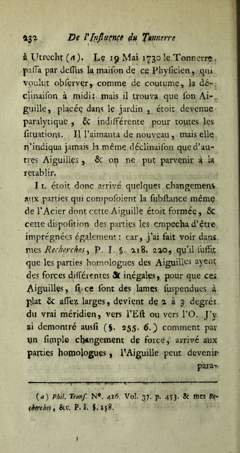 Utrccht ). Lç 19 Mai 1730 le Tonîierro • pafla p^r defïïis la maifon de ce Phyficien, qiù voulut obrervçr, comme de coutume, la dé-*, cunaifon à midi; mais il trouva que fon Ai^ guille, placéç dans Iç jardin , étoit devenue paralytique , £ç indifférente pour toutes les fîtuations. Il raimanta de nouveau, mais elle n’indiqua jamais la même déclinaifon que d’au- tres Aiguilles, de on ne put parvenir k h rétablir, I L étoit donc arrivé quelques changemens aux parties qui compolbient la fubftance même de l’Acier dont cette Aiguille était formée, 6c; cette dispofition des parties les empêcha d’être imprégnées également: car, j’ai fait voir dans. mo-s Recherches^ P. î. §. ai8, aao, qu’il fuffç que les parties homologues des AiguilK's ayenç des forces différentes &amp; inégales, pour que ces Aiguilles, fi ce font des lames fuspendues à plat 6c affez larges, devient de a à 3 degrés du vrai méridien, vers l’Eft ou vers l’O. J’y ai démontré ausfi (§. 255. 6.) comment par un fimple cbungement de force, arrivé aux parties homologues, l’Aiguille peut devenir para** — '■■■•' ■ ' J .:.«r— T.- -r ———— (4) phïl. Travf. N®. 416. Vol. 37. p. 453. &amp; mes % ^h^rchti y &amp;ç. P. I. §.^58. I