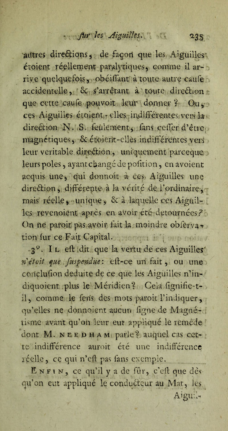 '^litres direâiionsj de façon que les Aiguilles étoient réellement par4ytiques^ comme il ar- rive quelqueFois, obéifTant à toute autre caufe accidentelle 5 ■ 6c s’arrêtant à toute direélion que cette caufe pouvoir leur donner? Ouy ces Aiguilles étaient, - elles, ii\dlfférenteSi vers la direction N. S, feulement^ fans cefTer d’être• magnétiques 5 6c étoierit-clles indifférentes vers leur véritable direction, uniquement parceque leurs pôles, ayant cbangé de polition, en avoient acqtiis une, qui donnoit à ces. Aiguilles une direélion, différente à la vérité de l’ordinaire, mais réelle, unique, 6c à laquelle ces Aiguil- ^ les revenoient après en avoir été détournées? On ne paroit pas,avoir fait la moindre obrerva-f don fur ce Fait Capital. , ^ 3^. I L eft dit que la vertu, de ces Aiguilles' nétait que fuspendue: efl-ce un fait, ou une concluGon déduite de ce que les Aiguilles n’in- diquoient plus le Méridien? Cela GgniGe-t- il, comme le fens des mots paroit l’indiquer, qu’elles ne donnoient aucun Ggne de Magné- . tisme avant qu’on leur eut appliqué le remède dont M. NEEDHAM parle? auquel cas cct- ; te indifférence auroit été une indifférence réelle, ce qui n’eft pas fans exemple. Enfin, ce qu’il y a de fur, c’eft que dès- qu’on eut appliqué le conduéleur au Mat, les Aiguil-