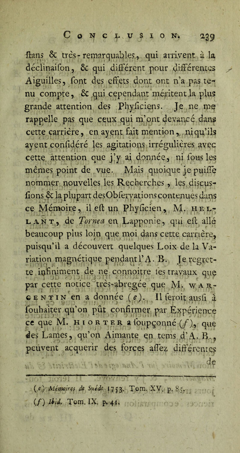Conclusion. a39 ftans &amp; très - remarquables., qui arrivent à la déclinaifon, 6c qui différent pour différentes ^ Aiguilles, font des effets dont ont n’a pas te- nu compte, 6c qui cependant méritent .la plus grande attention des Phyiiciens. Je ne me rappelle pas que ceux qui m’ont devancé dans cette carrière, en ayent fait mention,. ni qu’ils ayent confidéré les agitations irrégulières avec cette, attention que j’y ai donnée, ni fous les memes point de , vue. Mais quoique je puiffe nommer nouvelles les Recherches , les çiiscus- fions êc la plupart desObferyations contenues dans ce Mémoire, il eft un Phyficien, M. hel- L.ANT, de Tornea en Lapponie, qui eff allé beaucoup plus loin que moi dans cette carrière, puisqu’il a découvert quelques Loix de la Va- riation magnétique pendantl’A. B. Je regret- te infinitnent de ne connoitre les travaux que par cette notice très-abregée que M. war- G E N TIN en a donnée (e). 11 feroit ausfi à fouhaiter qu’on pût confirmer par Expérience ce que M. H i o r t e r a foupçonné (/), que des Lames, qu’on Aimante en tems d’A. B., peuvent acquérir des forces affez difieronres de {e) Méimirei d* Suède 1753. Tom. XV. p. 8j. (/) IM. Tom. IX. p. 41.