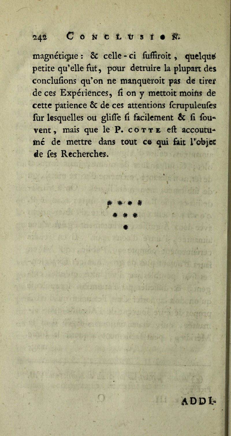 magnéticpue : &amp; celle - ci fuffiroit, quelque petite qu’elle fut, pour détruire la plupart des conclufions qu’on ne manqueroit pas de tirejf de ces Expériences, fi on y mettoit moiUs de cette patience &amp; de ces attentions fcrupuleufcs fur lesquelles ou glifle fi facilement &amp; fi fou-* vent, mais que le P. cotte eft accoutu- mé de mettre dans tout ce qui fait robjct de fes Recherches. # # # i « # # « s / ADDl-