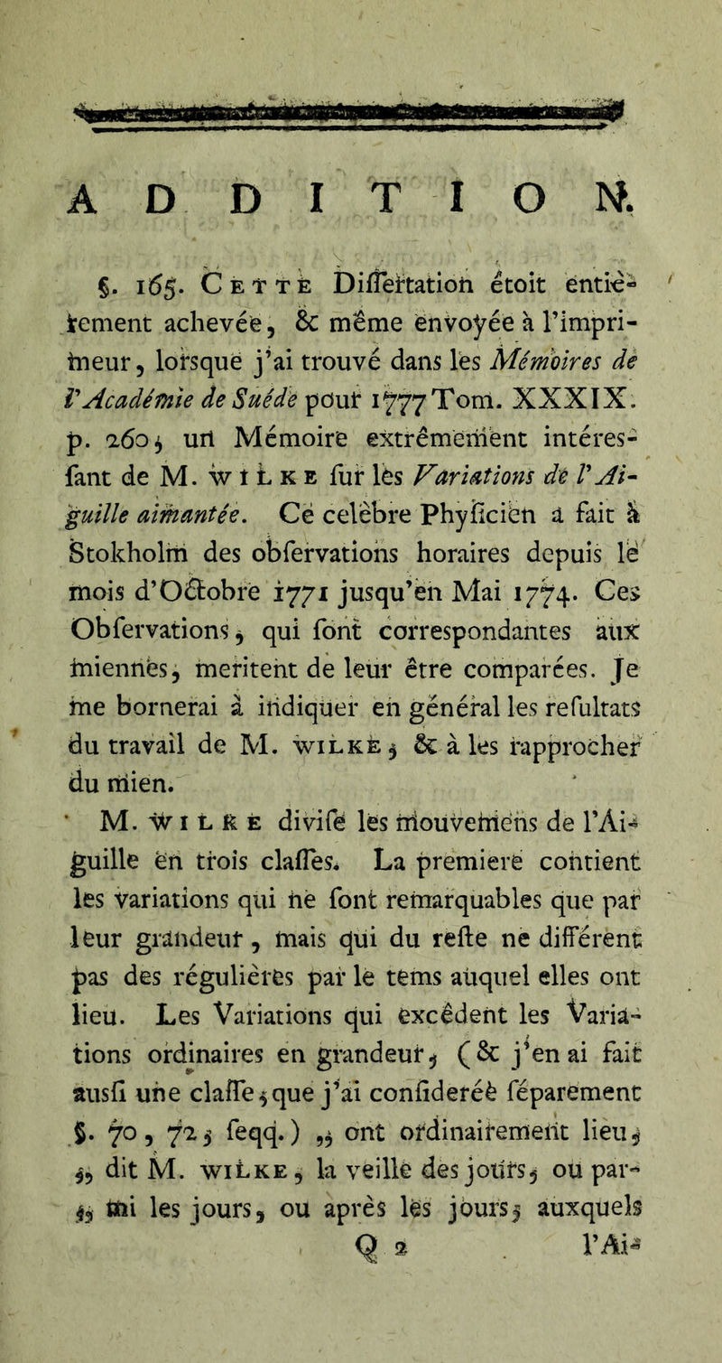 §. 165. Céittè Difîei^tatioh étoit entité- tenient achevée, &amp; meme envoyée à l’impri- tneur, lorsque j’ai trouvé dans les Mémoires de V Académie de Suède pour i^yyTorn. XXXïX. p. a6o^ url Mémoire extrêmement intéres- fant de M. w t L K E fur les Fariaîions dé VAi- guille aimantée, Cë célébré Phyîlciën a fait ^ Stokholtii des obfervatiohs horaires depuis lë mois d’Oétobre 1771 jusqu’en Mai 1774. Ge> Obfervations ^ qui font correspondantes atix miennes, mentent de leur être comparées. Je me bornerai à indiquer en général les refultats du travail de M. wilkè 5 ôc à les rapprocher du mien. • M. ÂVI L K È divifë lës nioüvehîehs de l’Ai- guille en trois clafles. La première contient les variations qui hé font retnarquables que par leur grandeur, mais qui du refte ne différent pas des régulières par le tems auquel elles ont lieu. Les Variations qui excédent les Varia- tions ordinaires en grandeur ^ (Ôc j’en ai fait ausfi une clafTe^que j’ai confideréè féparement 5. 70, 725 feqq. ) 5^ ont ordinairement lieu^ dit M. wiLke, la veillé des joiirs^ ou par- 4, mi les jours, ou après lés jburs| auxquels Q 2 Vàï«
