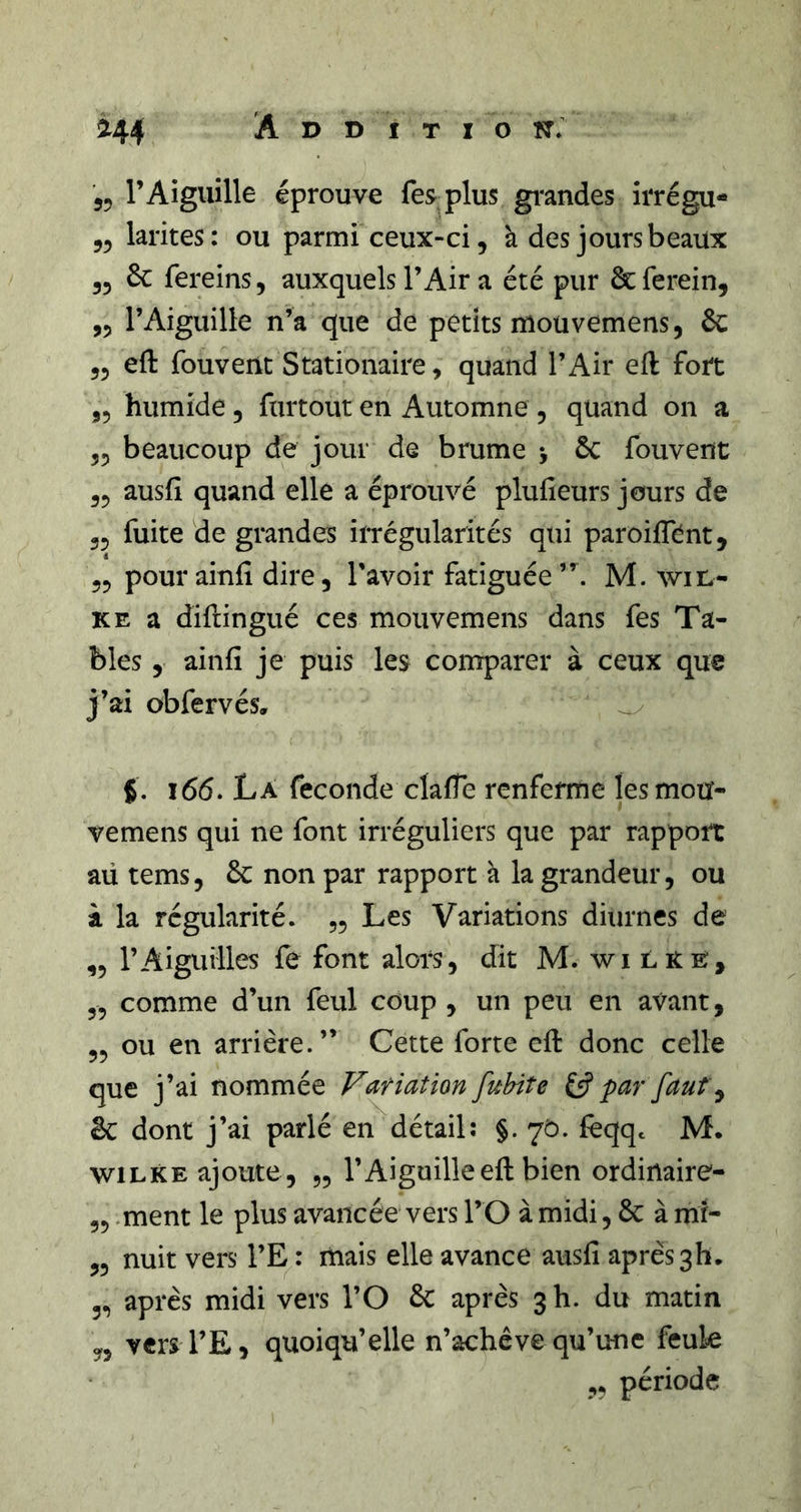 55 l’Aiguille éprouve fesplus grandes irrégu- 55 larites: ou parmi ceux-ci, à des jours beaux 35 6c fereins, auxquels l’Air a été pur ^ferein, ,5 l’Aiguille n’a que de petits mouvernens, 6c 55 eft fouvent Stationaire, quand l’Air efl fort 55 humide, furtout en Automne , quand on a 55 beaucoup de jour de brume j 6c fouvent 55 ausil quand elle a éprouvé plufieurs jours de 55 fuite de grandes ilTégularités qui paroiffent, 55 pour ainfi dire, l'avoir fatiguée M. win- KE a diftingué ces mouvemens dans fes Ta- bles 5 ainfi je puis les comparer à ceux que j’ai obfervés, i65. La fécondé clafle renferme les mou- vemens qui ne font irréguliers que par rapport aü tems, 6c non par rapport à la grandeur, ou à la régularité. 55 Les Variations diurnes de ,5 rAiguilles fe font alors, dit M. wi LitE, 55 comme d’un feul coup , un peu en avant, 55 ou en arrière.” Cette forte cfi: donc celle que j’ai nommée Fatiation fuhite par faut ^ ëc dont j’ai parlé en détail: §. 70. {eqqc M. wiLKE ajoute , 55 l’Aiguille eft bien ordinaire- 55 .ment le plus avancée vers l’O à midi, 6c à mr- 55 nuit vers l’E : mais elle avance ausfi après 3h. 55 après midi vers l’O 6c après 3 h. du matin 5, vcrs l’E, quoiqu’elle n’achève qu’une feule