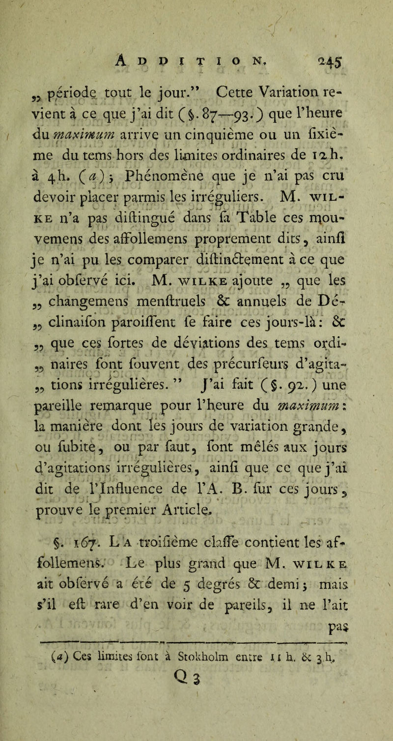 Addition, J ^45 „ période tout le jour.” Cette Variation re- vient à ce que j’ai dit (§. 87-—93.) que l’heure I du maximum arrive un cinquième ou un fîxiè- me du tems hors des limites ordinaires de lah, à 4h. Phénomène que je n’ai pas cru devoir placer parmis les irréguliers. M. wil- KE n’a pas diftingué dans ïa'Table ces ruou- vemens des afFollemens proprement dits, ainfl je n’ai pu les comparer diftinétement à ce que j’ai obfervé ici. M. wilke ajoute ,5 que les 55 changemens menftruels &amp; annuels de Dé-!- 55 clinaifon paroilTent fe faire ces jours-là: 6c 55 que ces fortes de déviations des tems ordi- 55 naires font fouvent des précurfeurs d’agita- 55 tions irrégulières. ” J’ai fait (§. 92, ) une pareille remarque pour l’heure du maximum : la manière dont les jours de variation grande 5 ou fubite, ou par faut, font mêlés aux jours d’agitations irrégulières, ainfî que ce que j’ai dit de l’Influence de TA. B. fur ces jours 5 prouve le premier Article, §. 167. L a troiflème clafle contient les af- follemens. Le plus grand que M. wieke ait obfervé a été de 5 degrés 8c demi ^ mais s’il efl rare d’en voir de pareils, il ne l’ait pas (d) Ces limites font à Stokholm entre ii h. ëc 3 h, Qs
