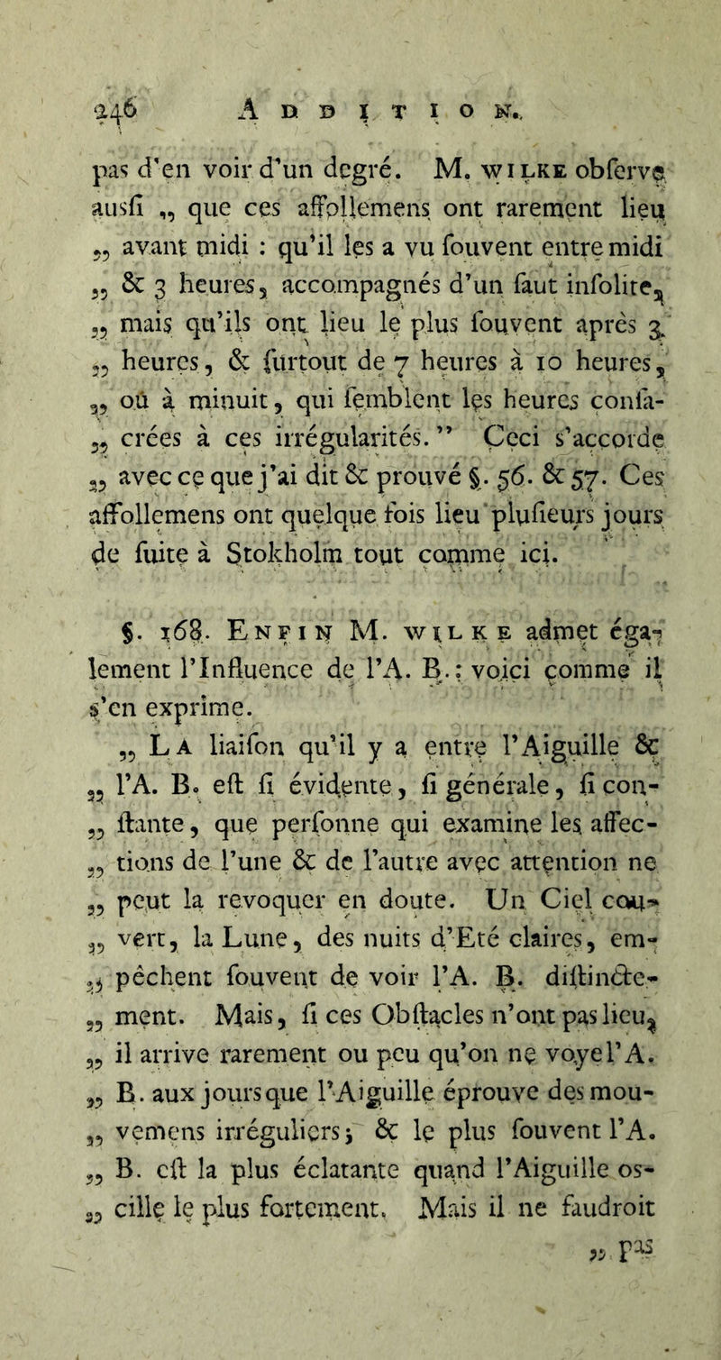 pa'î d'en voir d'un degré. M. wilke obfervo ausfi ,, que ces afFpUemens ont rarement liei^ 55 avant midi : qu'il les a vu fouvent entre midi 55 Se 3 heures 5 accompagnés d’un faut infolirej^ 55 mais qu’ils ont lieu le plus fouvent après 3/ 55 heures, &amp; fürtout de 7 heures à 10 heures, 55 où à minuit, qui femblent Ips heures çonfa- 55 crées à ces irrégularités. ” Ççci s’accorde 25 avec ce que j’ai dit &amp; prouvé § . 56. &amp; 57. Ces affollemens ont quelque fois lieu plufieurs jours de fuite à Stokholm tout çoirime ic;. §. Enfin M. wilke admet éga^ lement l’Influence de TA. B.; voici çomme il ^^’en exprime. 55 La liaifon qu’il y a entre l’Aiguille &amp; 35 l’A. B. efl: fi évidente, fi générale, fi con- 25 ftante, que perfonne qui examine les alfec- 25 tiens de l’une &amp; de l’autre avec attention ne 25 peut la révoquer en doute. Un Ciel cou-» 25 vert, la Lune, des nuits d’Eté claires, em- 23 pêchent fouvent de voir l’A. B. diflinète- 35 ment. Mais, fi ces Obftacles n’ont paslieu^ 32 il arrive rarement ou peu qu’on ne voyel’A. 55 B . aux jours que l’Aiguille éprouve des mou- 35 vemens irréguliers j ôç le plus fouvent l’A. 22 B. cil: la plus éclatante quand l’Aiguille os- 35 ciilç le plus fortement. Mrns il ne faudroit