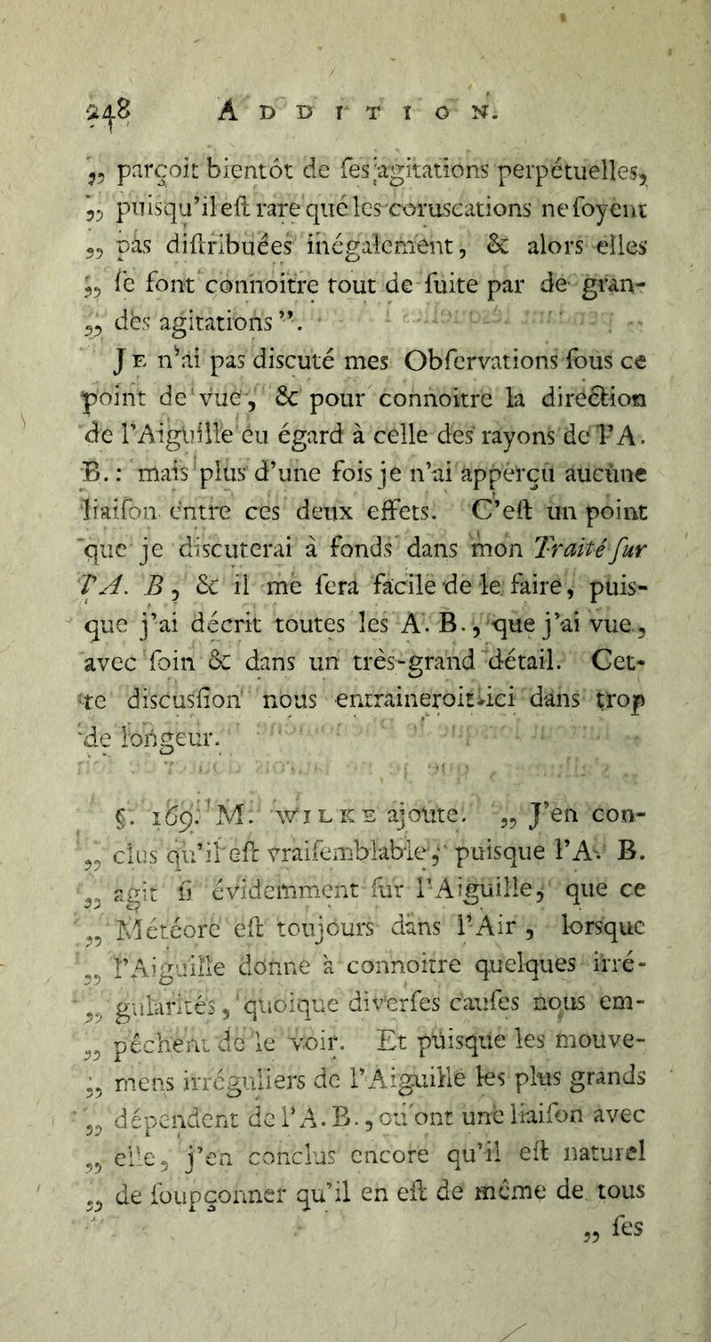 parçoit bientôt de res|agitations perpétuelles, 5, puisqu’il eft rare que les coruscations ne foyeni 55 pas difiribuées inégalement, ôc alors elles fe font connoitre tout de fuite par de gran- 55 dès agitations ” . J E n^ài pas discuté mes Obfcrvations fous ce point de vue , 6c pour connoitre la direélion de i’AigUille eu égard à celle des rayons de l’A. B. : mais'plus d’une fois n’ai apperçu aucùne liaifon entre ces deux effets. C’eft un point que je discuterai à fonds dans mon Traité fur TA. de il me fera facile de le. faire, puis- que j’ai décrit toutes les A. B., que j’ai vue, avec foin ôc dans un très-grand détail. Cet* te dîscusfion nous enrraineroitvici dans trop 'de loiigeur. §. lôq. 'M. Y/î L K E ajoute. ,5 J’en con- 55 dus qu’il efe vraifemblabley puisque Î’A% B. 55 agit 11 évidemment fur TAiguilIe, que ce 55 Klétéore efl toujours dans l’Air , lorsque 55 rAiguille donne k connoitre quelques irré- ,5 gulcirités, quoique div'erfes caufes nous em- 55 pèchent de le voir. Et puisque les mouve- 55 mens irréguliers de l’Aiguille les plus grands 55 dépendent de T A. B., ou ont une liaifon avec 55 elle5 j’en conclus encore qu’il eft naturel ,5 de füupçonner qu’il en eil de meme de. tous fes 55