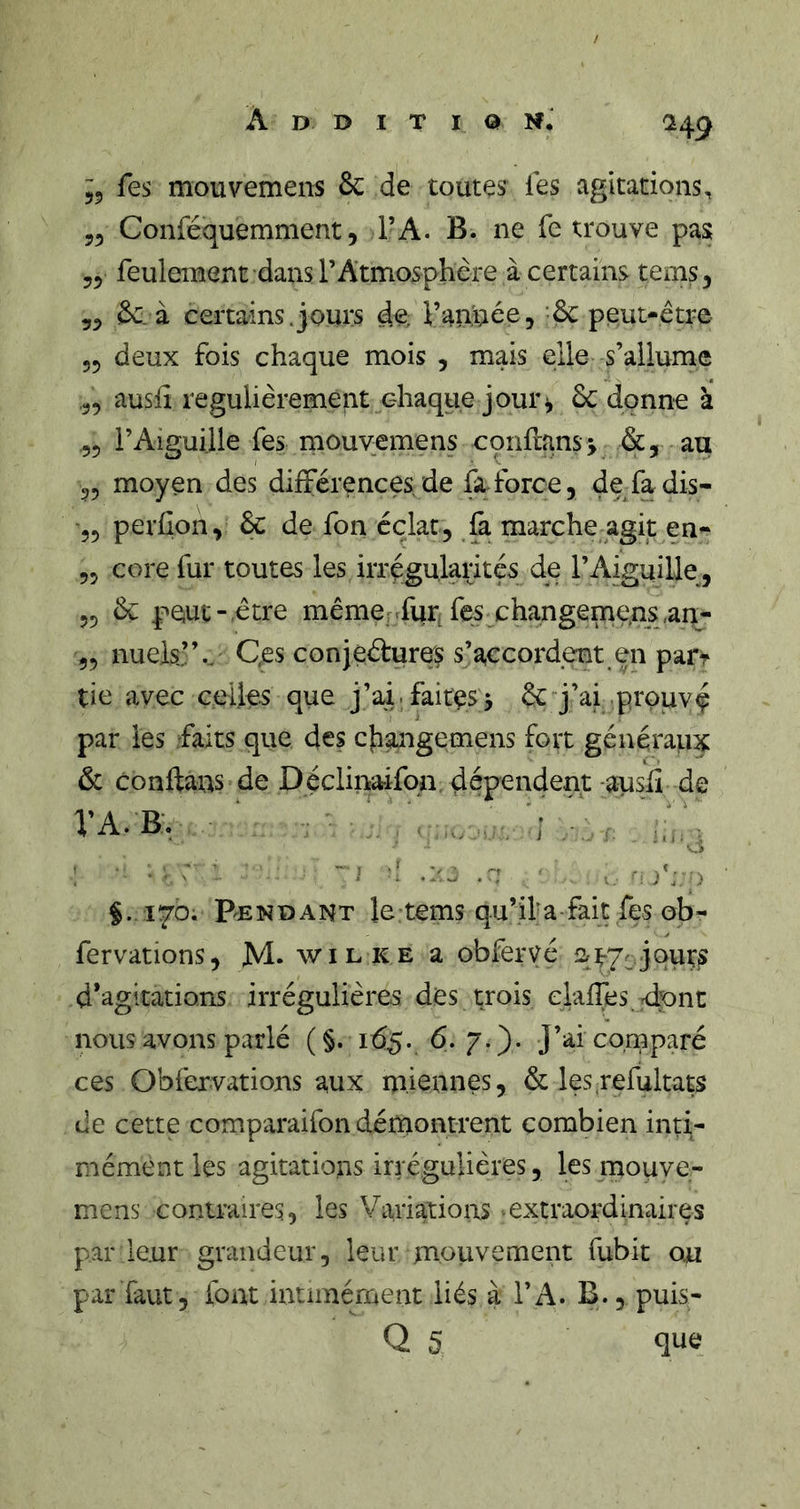/ H9 ^5 fes mouvemens &amp; de toutes les agitations, 55 Conféquemment 5 TA. B. ne fe trouve pas 55 feulement dans rAtmosphère à certains tems, 55 &amp;. à certains.jours de, ranimée, &amp; peut-être 55 deux fois chaque mois , mais elle s’allume 55 ausli régulièrement chaque jour^ ôc donne à 55 i’Aiguille fes mouvemens conllnnsj &amp;, au 55 moyen des différences de fa.force, de^fadis- 55 perhon, &amp; de fon éclat, &amp; marche agit en- 55 core fur toutes les iiTégularités de l’Aiguille, 55 &amp; peut-être mêmerrfurifes changeme.ns,an- 55 nuels’’., Qfis conjeétures s’accordent en part tie avec ceUes que j’ai.faites> 6c j’ai prouvç par les faits que des cfiangemens fort généraux 6c conftaus de Déclinaifqa dépendent -ausfi de VA.B. • ■ - O ‘ ■ ~ J '! .:'o ^ )'y ) §..170; P^E N D A N T le tems qu’il* a ■ fai t fes ob - fervations, M- wilre a obferyé qt-7cjours d’agitations irrégulières des trois elallhsjdont nous avons parlé ( §. 165. 7 - )• comparé ces Obfervations aux miennes, 6c les refultats de cette comparaifon démontrent combien inti- mément les agitations irrégulières, les mouve- mens contraires, les Variations -extraordinaires par leur grandeur, leur mouvement fubit ou parlant, font intiinément liés à l’A. B., puis- Q 5