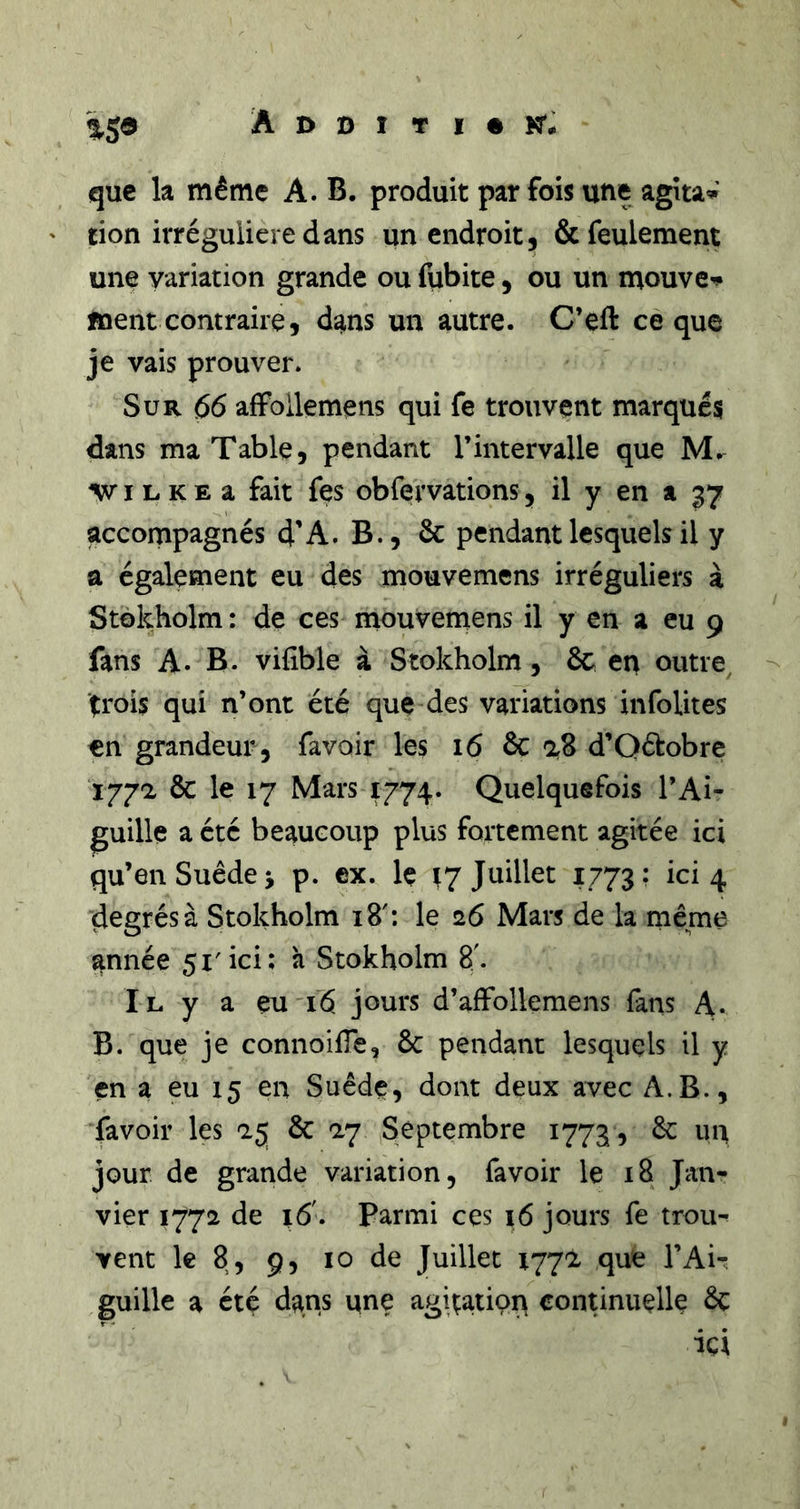 ija Additif KT- que la même A. B. produit parfois une agitai don irrégulière dans un endroit, &amp; feulement une variation grande ou fiibite, ou un naouve^ ment contraire, dans un autre. C’eft ce que je vais prouver. Sur 66 alFollemens qui fe trouvent marqués dans ma Table, pendant l’intervalle que M. ^v I L K E a fait fes obfervations, il y en a 37 accompagnés 4’A. B., 6c pendant lesquels il y a également eu des mouvemens irréguliers à Stôkholm: de ces mouvemens il y en a eu 9 fans A. B. vifible à Stokholm, 6c en outre, -- trois qui n’ont été que des variations infoUtes en grandeur, favoir les 16 &amp; d’Qétobre 177-2 6c le 17 Mars 1774. Quelquefois l’Ai- guille a été beaucoup plus fortement agitée ici qu’en Suède J p. ex. Iç ^7 Juillet 1773; ici 4 degrésà Stokholm 18': le 26 Mars de la même année 51'ici; à Stokholm 8'. Il y a eu'i6 jours d’affollemens fans A. B. que je connoifTe, 6c pendant lesquels il y en a eu 15 en Suède, dont deux avec A.B., favoir les 25 6c 27 Septembre 1773 , 6c un jour de grande variation, favoir le 18 Jan- vier 1772 de t6'. Parmi ces i6 jours fe trou^ vent le 8, 9, 10 de Juillet 1772 que l’Ai- guille a été dans une agitatioi^ continuelle 6ç ici