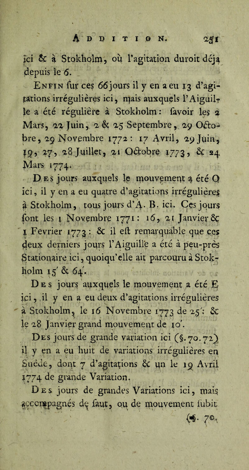 Jci &amp; à Stokholm, où l’agitation duroit déj^ depuis le 6. Enfïn fur ces 66jours il y en a eu 13 d’agi- |:ations irrégulières ici, n^ais auxquels PAiguilr le a été régulière à Stokholm: favoir les a Mars, la juin, a &amp; a5 Septembre, 29 Octo- bre, 29 IS'ovembre 1772: 17 Avril, 29 Juin, 19, 27, 28 Juillet, 21 Qftobre 1773, ^ 24 Mars 1774. ■ Des jours auxquels le mouvement4 été Q ici, il y en a eu quatre d’agitations irrégulières à Stokholm, tous jours d’4. B. ici. Ces jours font les X Novembre 1771» 16, 21 Janvier &amp; I Février 1773 : &amp; il eft remarquable que ces; deux derniers jours l’Aiguill'e a été à peu-^près gtationaire ici, quoiqu’elle ait parcouru à Stok- holm 15' &amp; 64. Des jours auxquels le mouvement a été E ici, il y en a eu deux d’agitations irrégulières à Stokholm, le 16 Novembre 1773 de 25': &amp; le 28 Janvier grand mouvement de ro'. Des jours de grande variation ici il y çn a eu huit de variations irrégulières en Suède, dont 7 d’agitations êc un le 19 Avril 5774 de grande Variation. Des jours de grandes Variations ici, mai^ acccnipagnés d^ faut, qu de mouvement lubit («• 7®^