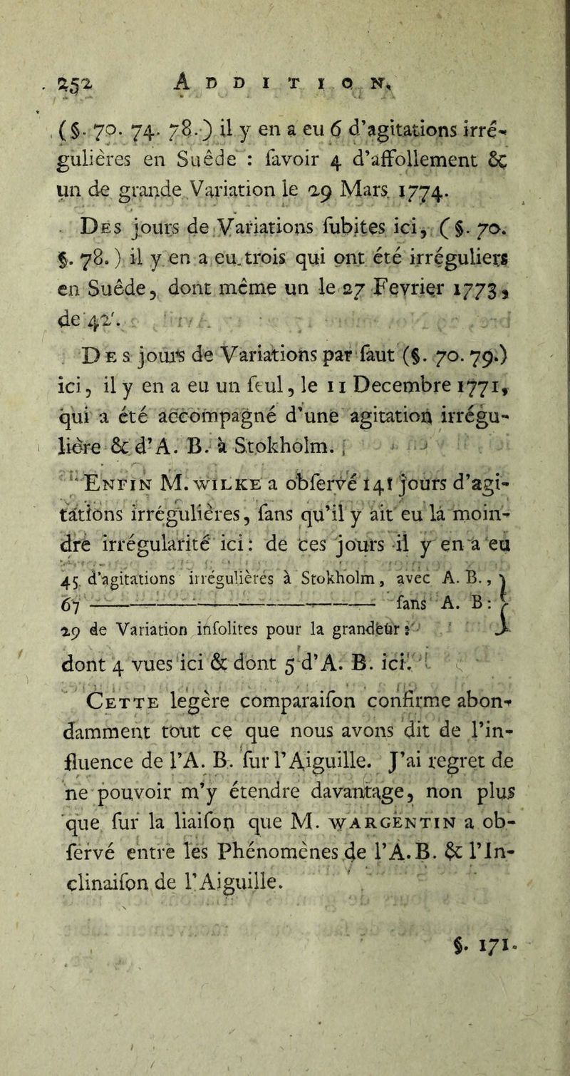Addition, . (§• 7^- 74- 78- ) ü y en a eu 6 d’agitations irré'* gulières en Suède : favoir 4 d’afFollement ôc un de grande Variation le Mars 1774. Des jours de Variations fubites ici, (’§. §. 78. ) il y en a eu. trois qui ont été irréguliers en Suède, dont meme un le 27 Février 17733 de 42'. Des jom^ de Variations par faut (§. 70. 79.) ici, il y en a eu un ftul, le 11 Décembre 1771, qui a été accompagné d’une agitation irrégu- lière ÔC d’A. B. à Stokholm. , ‘‘ Enfin M. wilke a obfervé 14! jours d’agi- tâtions irrégulières, fans qu’il y ait eu la moin- dre irrégularité ici: de tes jours il y en a eu 45. d’agitations irrégulières à Stokholm, avec A. B., ^ — fans A. B: > 1,9 de Variation infolites pour la grandbùr > dont 4 vues ici &amp; dont 5 d’A. B. icK • ^ Cette légère comparaifon confirme abon-^ damment tout cç que nous avons dit de l’in- fluence de l’A. B. fur l’Aiguille. J’ai regret de ne pouvoir m’y étendre davantage, non plus que fur la liaifou que M. w argent in a ob- fervé entre les Phénomènes 4e l’A.B. ôc l’in- clinaifon de l’Aiguille. §. 171.