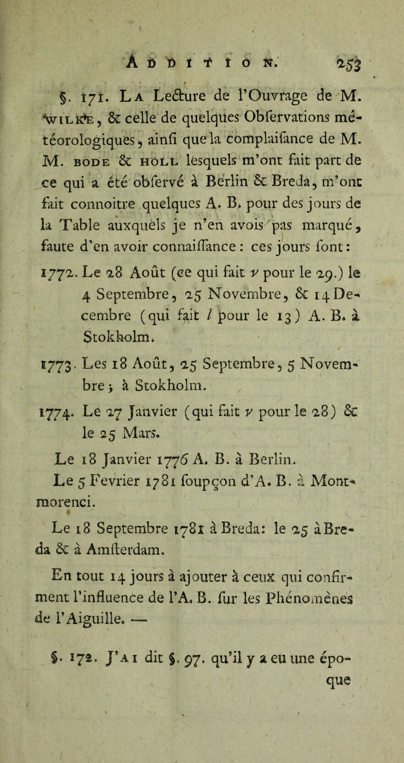 À i) t) î t t ô ïÿ. aÿj §. 171. La Lefture de l’Ouvrage de M. •WiLidE, &amp; celle de quelques Obfervations mé- téorologiques, ainfi que la complaifance de M. M. BODE &amp; HôLL lesquels m’otit fait parc de ce qui a été obfervé à Berlin 6c Breda, m’ont fait connoitre quelques A. B* pour des jours de la Table auxquels je n’en avois'pas marqué, faute d'en avoir connaifFance : ces jours font : 1772. Le 28 Août (ce qui fait v pour le 29.) le 4 Septembre, 25 Novembre, 6c 14Dé- cembre (qui f^it / pour le 13) A. B. à Stokbolm* 1773. Les 18 Août, 25 Septembre, 5 Novem- bre > à Stokholm. 1774. Le 27 Janvier (qui fait v pour le 28) 6c le <25 Mars. Le 18 Janvier 1775 A. B. à Berlin. Le 5 Février 1781 foupçon d’A* B. à Mont- raorenci. 4 Le 18 Septembre 1781 à Breda: le 25 àBre- da 6c à Amfterdam. En tout 14 jours à ajouter à ceux qui confir- ment l’influence de l’A. B. fur les Phénomènes de l’Aiguille. §. 172. J’a I dit §. 97. qu’il y a eu une épo- que