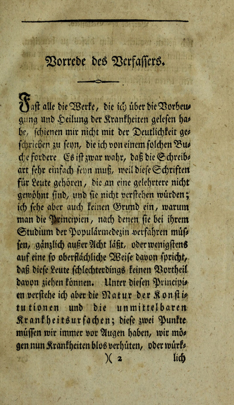 dornte ^crfaifer^* W alle t)te'2Berfe, bie kI; ü6erbieQ3otbew gung unb Teilung ber Sranf^eiten gelefen ^ao bf/ fcbienen mir nid)t mit bet ^)eutlid)feit ge# fiiitieSen ju fei)n, bie icbtjon einem foltJ)en^u# djeforbere ^^iflsmatroabt/ ba§bie(^-cbteib# art febr einfad) fei)n muf, mei[biefe@d)riftett für Seute geboten, bic nn eine gelehrtere nicht geroobnt finb, unb fte nicht nerjTehen mürben; ich fehe aber aud) feinen @rimb ein/ marum man bie^incipien/ nad) benen 0'e bei ihrem ©tubium bet ^opuldrmebejin .»erfahren müf# feu/ ganjlii^ aufer?Idht laft, oberrcenigffen« auf eine fo oberfIdd)lid)e 2Beife bg»on fpricht/ baf biefe Seute fd)lechterbmgd feinen ^ortheif bacon sieben fonnen. Unter biefen ^rincipiV en »erflehe ich aber bie Sfatur bet Äonfi t#f tutionen unb bie unmittelbaren Ätanfheitlutfachen; biefe swei fünfte muffen mir immer »or klugen haben/ mir mö# gen nun Äranfbeiten blog »erhüten, ober mürf# X a m