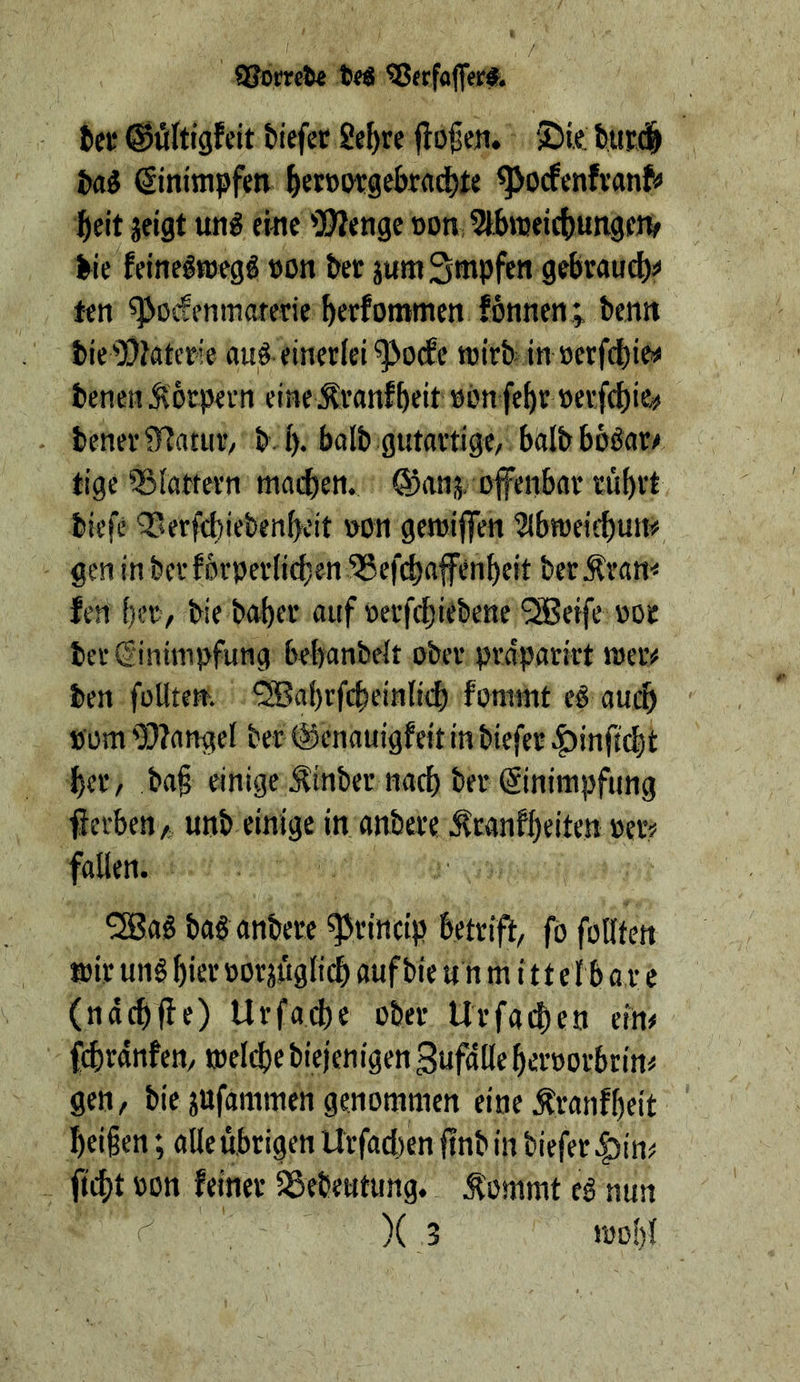 ^Jerfafier#* fcet ©öltigfcit biefef Se^re flogen. ‘iDk Hi Sintmpfm ^eiBotgekad^te ^ocfenfvanf« fteit jeigt utig emc 2?ienge »on, 5lbn}«ic()uiigfiv ^ie feinelWBgg »on bet jumS^pfen grfirauc^:» ten ^poifenmarede bekommen fonnen; benn biei)}?aterie auf einerlei ^ocfc wirb in »erfcbiw benen Äorpern eine.Äranfbeit »on febr »etfcbie«« bcner5HatuV/ b b* balb gutartige, balbbbSar^ tige ^Slattern macben. @an,v offenbar rübrt biefc Tterftbiebenbcit »on geroiffen ^Ibweifbun#, gen inbcrfbrperltcben SSefcbaffenbeit berÄram fen ber, bie babtt auf »erfcbirbene *^eife üor bet (Einimpfung bebanbett ober prdparkt meiv ben foUtem *2Babrfcbfiitb'<b fonnnt eg auch »om 93?angel ber ©enauigfeit in biefer ^infi(^t ber, ba§ einige ^inber nach ber ©nimpfung ff erben A unb einige in anbere ^ranfbeiten »er^ fallen. ^ag bag anbere ^rincip betriff, fofoHten ö)ir ung hier por^ugli^ auf bie u n m i 11 e l b a,r e (ndcbfff) Urfad)e ober Urfa^en ein# ffbrdnfen, n)el(f)e biejenigen Zufälle beroorbrin# gen, bie jufammen genommen eine ^ranfbeit beißen; alle übrigen Urfadjen ffnb in biefer |)in# ffcbt 'k'n feiner SSebeutung. Äommt eg nun )( 3 roobl