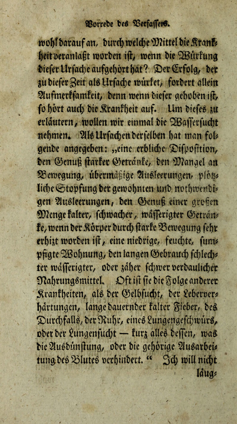 SJorrcbc beö 55erfaf(et?8*. batftufan, turd^ nj«I(J)e 'OJitttel tie ^tranf# ^ettöetanla§t roorbcn if};! wenn bie ^SBiirfung tiefer Urfacl)canf9cl)prti)at? ^er Erfolg, bee jubiefev^eit a(^Urfad)e würfet, forbert allein 5{ufnierffamfeit, benn wenn biefer gehoben iff, fo hbrt auth bie Äranfheit auf. Um biefed ju erläutern, wollen wir einmal bie ^afTerfud)t nehmen« ^IleUrfaehenberfelben hot man foh genbe angegeben: „eine erbliche “J^ifpofstion, ben ®cnu§ jfarfer ©etrdnfe, ben ^DJfangel an Sßewegung, übermdfige 5ludfeerungen, liehe Stopfung ber gewohnten unb nothwenbi» gen Sludleerungen, ben ©enuh einer gro§en ?[)?cngefalter, fchwacher, wdjferigter ©etran« f e, wenn ber Körper bur^ ffarf e 55ewegung fehl' erhist worben iff, eine niebrige, feuchte, fum> pftgte'2Bühnung, ben langen ©ebrauch fchlech^ ter wdfferigter, ober jdher fd)wer »erbaulicher Üfahrungömittel. Oft iff fie bie Solge anberet ^ranfheiten, al^ ber ©elbfucht, ber geberoerss hdrtungen, lange bauernber falter Sieber, beS 5)urchfalld, berSfuhr, eineg gungengefchwürg, oberber ^ungenfucht — furj alleg beffen, wag^ bic5lugbtinffung, ober bie gehörige Slugarbei# tungbeg 5öluteg »erhinbert. “ 34) nicht laug«
