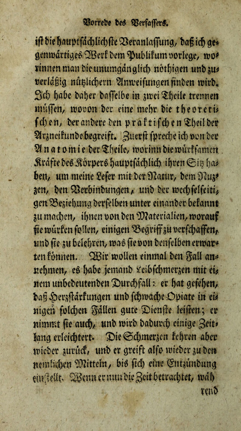Sßorrct)e feed 93erfa|y«d, if! tie ^auptfdd)li(t fte ^Sei’anlafiTung, ba§ icl^ gcnjrdrti^f^^Bn’f t>era ^ublifum»orlege/ jbo!? vinnenuian bicunitmgdnglic^ nct^ioien unbsu« »evidfeig nö^li^ern Slnweifutigenfinben wirb, Sd) ^abe bai)er baffelbe iti jwei^bfiU trennen ttiüffen/, worbn ber eine mehr bie tbeoretü febett; beranbereben praftifcben^beilber ?lrjneifunbe begreift, ^uerft fpreebe id) »on bet ^ n a t i e ber ^bedt/ worinn biewurffamen.. ^rdfte be€ ^orperg b«uptfdd)d6 ibt'en 0i8 ()a« beti/, Htn meine Sefer mit berS^atur/ bcm97uj^ jett/ ben ^Berbinbungett/. unb ber werbfelfeiti# gen 95ejieb,img berfelben unter einanber befannt $u machen/ ihnen ton, ben 9}?ateria!ien, worauf ^'e würfen fpllen/ einigen begriff ju terfd)afen,, unb fse JM belehreny wag fie ton benfelben erwat’» tenfbnnen. '!2Bir wollen einmal ben gall an^* ttebracn/ eg babe jemanb I'eibfcbmerjett mit el# '«em unbebeutenben 'Surdifall: er bat gefeben, ba§.|)er#drfungett unbfebwacbe Opiate in ei« nigen folcbcn fallen gute ©ienfie leijien; er nimmt fie autb/ unb «J'wb babureb einige geit» long erleicbtert. ^ie@d)mer,5en febren abet wieber juritcf, unb er greift alfo wieber ju ben nemlid>en ^JlittelU/, big ftd) eine @ntjunbung eiu:^lellt^ *5i?enn er nttis bie ^eit betraebtet, wdb venb