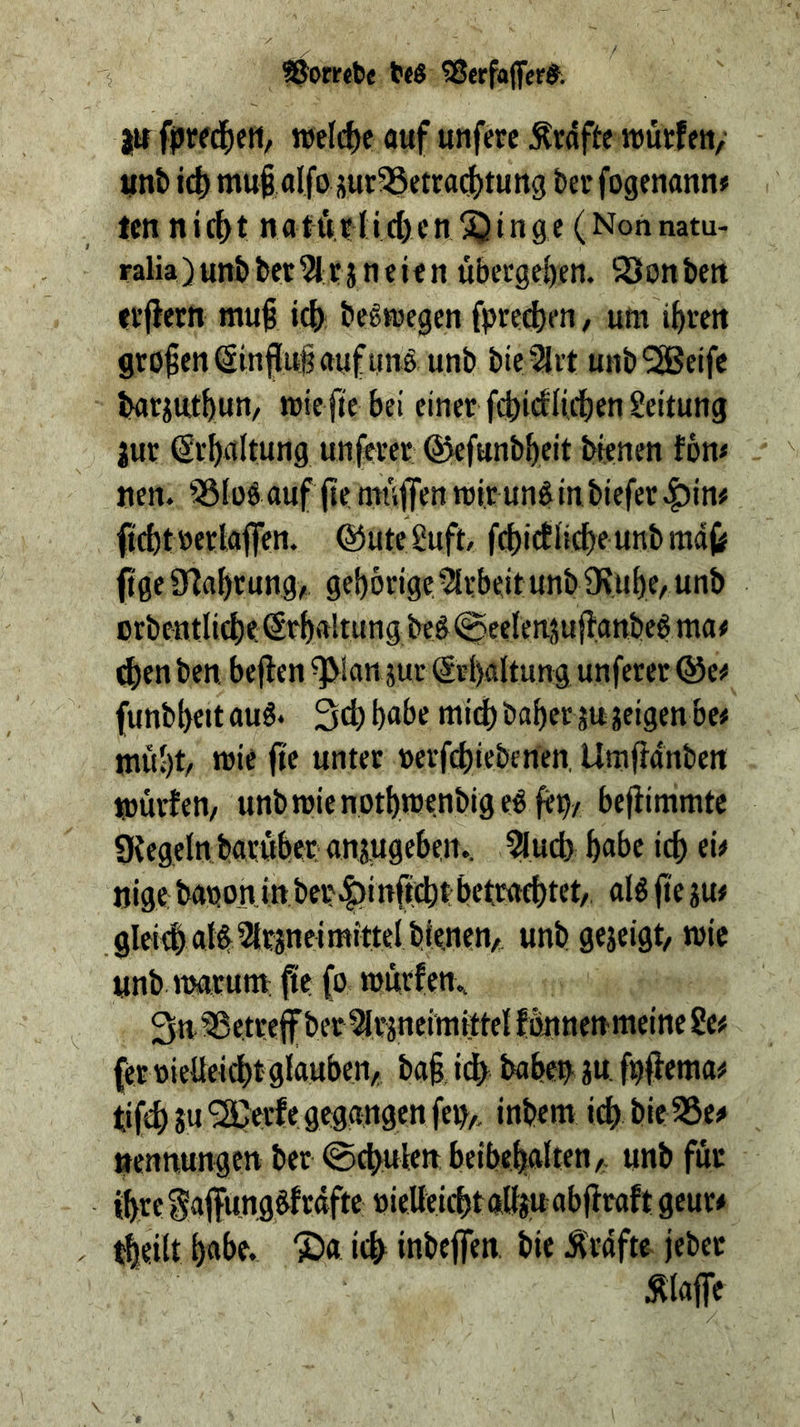 i ©orrcte 5Serfa(fer^. jtr fpired^cH, welche auf unferc Ärdfte wutfeu/ unt i(| mutfllfo jur93etrad^tuttg beu fogenann« ten nic^t natö;?Iid)cn^inge (Nonnatu- ralia) unb bet Wi: j n e i f n ubcrgeljen. S3on ben fi’flern mut id) bc^toegen fpred)pn, urn i^ven großen(Sinjiugaufiittö unb bteSlrt unb^eifc Iwrjut^iun/ TOic ji'e bei einer fcbicfli4)en Leitung jut Sr^altung unferer ©efunb^eit bienen fom tien. 53iüö auf (ie muffen mir un^ in biefer^in# ftc^trerlaffen. ©uteSuft, f(f)icflicf)eunbmdf) (ige a^a^cung/ gebörige.5lebeit unb 9?uf)e/ unb crbentlicbe (Srbaltung be§ (^eelenjuffanbeb ma# d)en ben. beflen ^lan jur @s()«ltun9 unferer ©c^ funbl)ett aus» Sd) babe mid) baber ju jeigen be# tnubt/ wie fie u»eer rerfebiebenen. Umffdnben Ujuvten/ unbmienptbwenbigeS^bA bejlimmtc gtegeln baruber anjugeben.. ?l,ud) babe icb ei# nige baponin ber|)i nfiebt bettad)tet, alS fte ju# glei#als^rsneimittel bienen/ unb gejeigt, trie unb trarura; fie (o würfen.. 3n ®e.t*^eff ber%äneimittel fonnen meine Se# ferrieUeiebt glauben/ ba§, i^ babes jw f#ema# tif^ ju '2Qerfe gegangen fep/ inbem icb bie 35e# ttennungen ber @(bulett beibebalten/ unb für tbreiaffungSfrdfte rietteicbtalljuabflrafl; geur# tbeilt babe, ©a icb inbeffen. bie Ä'rdfte jeber Älaffe /