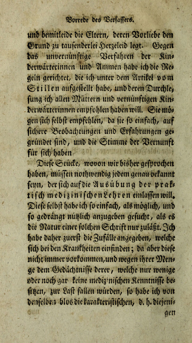 fSorrebc beä 3ßcrfaff«i'#. unb bcmitleibc bie (Slterti/ beten 55orIie6e bett ©tunb ju taufenberlei |)etjeleib legt, ©egen bag unwernunftige Sl>eifat)i’en bet Äin^ bevrodttevinnen unb Kimmen ^abe ict)bie Oie« gein gerichtet/ bie ic{) unter bem 'Jittifei »o m ©tillen nufgefleUt f)abe/ unb beten 2)utcble» fung ttb aüett OTlüttern unb ncrnünftigen Äin« bertndtterinnen empfohlen haben ttiH. @ie ni6« gen (tch felbf? empfehlen/ ba fte fo etnfadh/ auf fict)ere ^Seubachtungen unb (Stfahrungen ge* grunbet ftnb/ unb bie ©tiinme bet SBetnunft für {id> haben 'Siefe @tu(ft/ tnotton njitbiehergefptodhen haben/ miiflen nothrcenbig jebem genau befannt fepn, bet ftch auf bieu b ü b u n g bet ptaf« tifeh mebijinifchengehten einlaflfenmill, SDiefefelbilhabetcbfueinfa^/ aBmbglifh/ unb fl) gebtdngt Hl4hl^^^) anjugeben gefucht/ alb eb bie Olatut einet folehen @dhtift nur julaft. 3(h habe bähet juetf} bieSufdlfeangegeben, welche ftchbeibenÄranfheitenelnhnben; ba aberbiefe nicht immet »otfommen,unb wegen ihtet 5?ien« ge bem ©ebdchtniffe betet, welche nur wenige ober noch gar fe'W? mebiä'nifchenÄenntnifie be« fihen, jur ?af} fallen würben, fo habe ich benfelben blob.biefatafterijiifchen, b.h*bieieni«