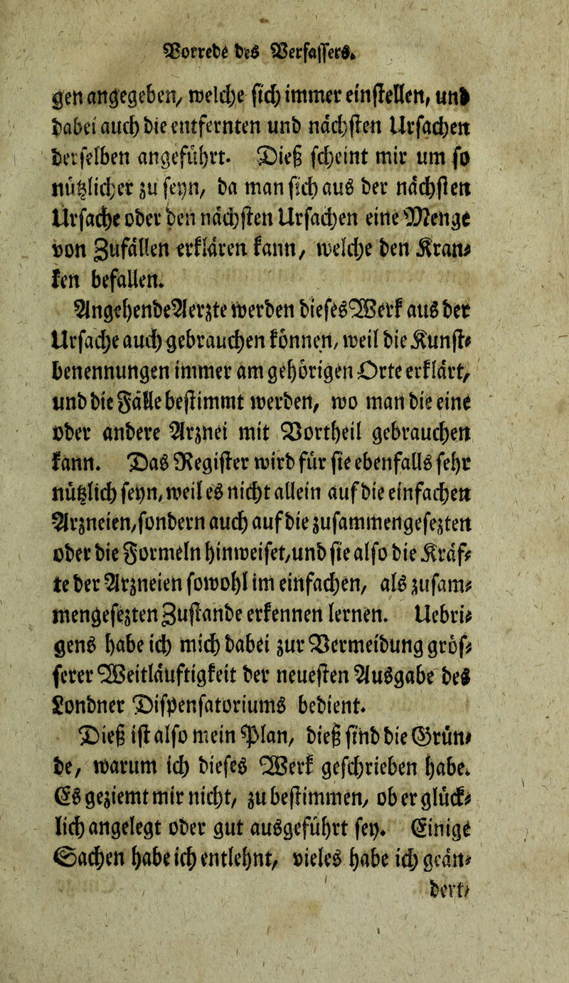 SSofrct)^ 25erfö|]erdfc gen angegeben/ rcelebe immer etn|Ieflen> un> Jiabei auch tie entfernten unb ndcl)flen llrfa4)ett berfefben angefitbtt* ®ie§ febeint mir um fo nu|lid;er üu fei}n/ ba manfiebauö ber nddbflen Ürfa^e ober ben ndebf^en Urfa^en eine 5!)Zenge »on SwfnKen erfldren fann, »oelcbe ben ^ratt# ten befallen. 3lngebenbe5leriite itoerben biefe^'SJerf aus bet Urfad;e aud) gebrauchen f önnert, meil bie Äun jf« benennungen immer am gehörigen Crte etf Idrt, unbbiegdllebejiimmtmerbett/ mo man bie eine ober anbere lärjnei mit QSortbeil gebrauchen fann. Sag Slegifler wirb für fte ebenfallg feht nü|ltd) feon, weil eg nicht allein auf bie einfachen 5Ir jneieU/fonbern audh auf bie jufammengefejten ober bie gormeln hin weifet/Unb fte alfo bie Ärdf# te ber SlrjneieU fowohl inl einfadjen, atg jufam# mengefejten 3u|!anbe erfennen lernen. Uebri# geng habe id) tttid)babei jur^Sermeibunggröf# ferer^SBeitlduftigfeit ber neue)len 5(uggabe'beg Sonbner Sifpenfatoriumg bebient. Sief ijf alfo mein ^lan, bie^ fthb bie ©rutt> be, warum ich biefeg ^erf gefchrieben habe^ ßggejiemt mir nicht, jubefiimmen, oberglud^ lieh angelegt ober gut auggefuhrt feo* ®nige ©adhen habe ich entlehnt, »ieleg habe ich Sedn# / berf/