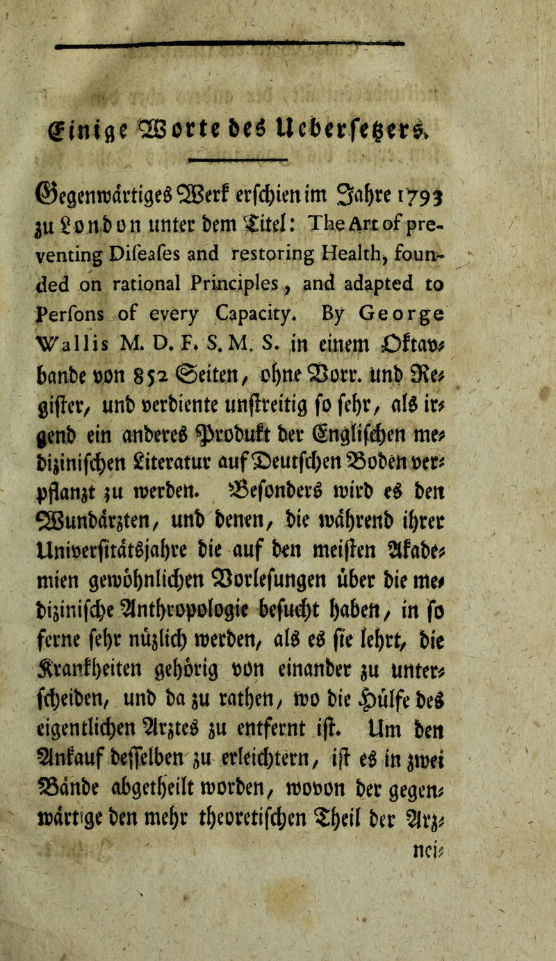 r giniflc ^ortc 6cö UcbecfeievI» ©cgenrodrtigeS^erf ei:fd>iem'm Sa^re 179 t ju S 0 n b 0 n unter bent ^itel: Tke Art of pre- venting Difeafes and restoring Healthj foun- ded on rational iPrincipIes, and adapted to Perfons of every Capacity. By George Wallis M. D. F. s. M. s. in einettt Oftan# banbe »on 852 @eiten, o^neSSorr. unb D?e# gifler/ unb »erbiente unflreitig fo feb»/ (il§ it# genb ein onbere^ ^vobuft bet @nglif<ben me# biiinif(ben Sitetatur ftuf ®eutfcl)en 35obett »et#^ pjianjt tu werben. SSefonberö wirb e^ belt SSBunbdrjten/ unb benen, bie loabtenb ibrec Unioerfitatöjabre bie auf ben meinen afabe# mien gewobnlidben ^öorlefungen über bie me# bijinifcbe ^Intbropologie befugt b«bett/ in fo ferne febr nüjlid) werben/ alg eg (te bie Äranfbeiten gebbrig »on einanber ju unter# fcbeiben, unb ba ju ratbeU/ wo bie ^ülfe bcg cigentlicben 5lrjteg ju entfernt iff. Um ben Slnfauf betreiben ju erleicbtern/ if} eginjwei 58dnbe abgetbeiltworben, wo»on bergegen# wdrtige ben mehr tbeorctifcben ?;b«il bft 5lvi# nci#