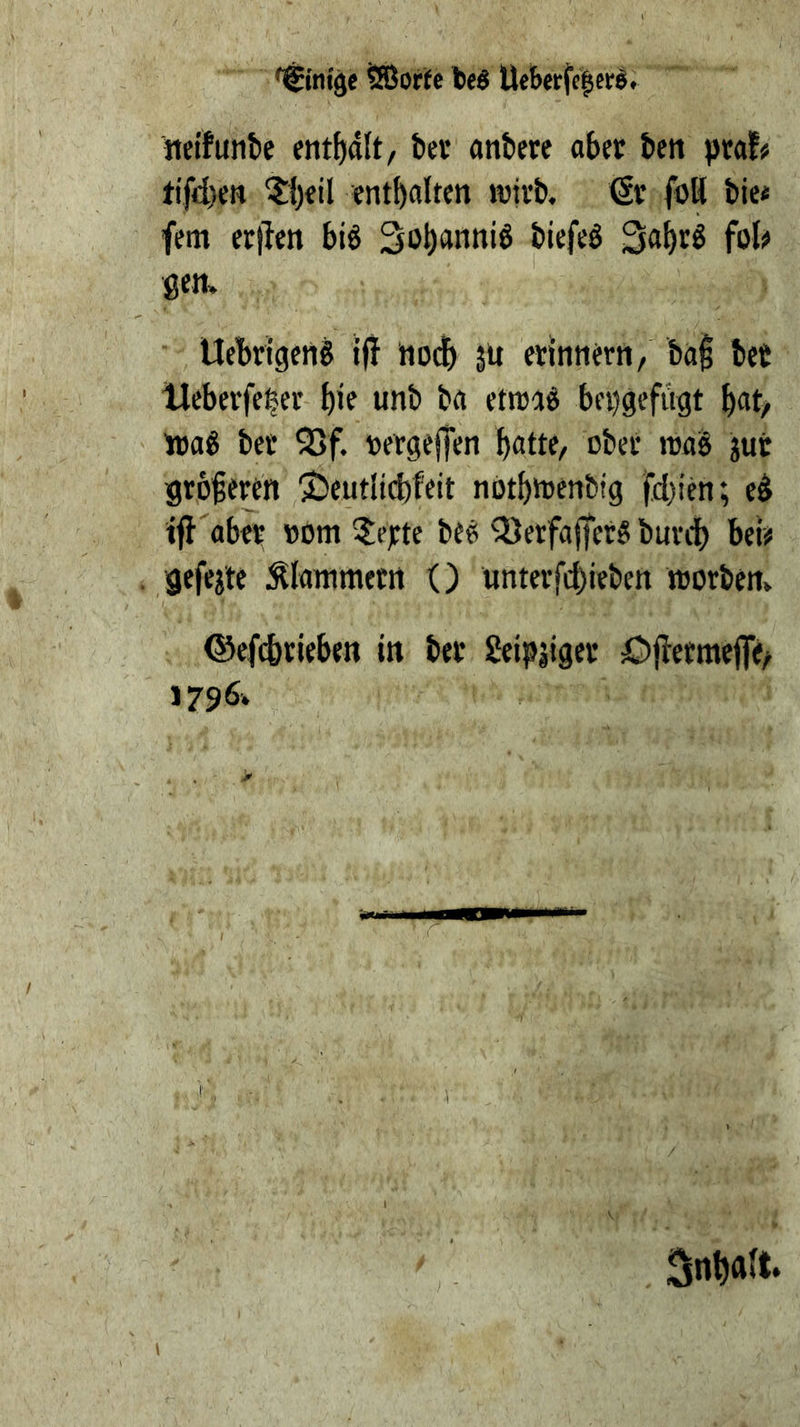 '^inije tBorte teö Uebttfclcrö. Jtei'funk entfjdlt, bet öttbere abet bctt ptaf# tifd)en entbalten ivitb. ßr foH bie< fern er|len biö Sobanniö biefeö fot^ gen» Uebrigcng 1(1 Hodb 51t erinnern, ba^ bet Ueberfeler bie unb ba etttad bei)gefügt b«t> nja^ bet 5>f. »etgeffen bfltte, übet roaS jut groieten 2)eutHcbfeit nütbttenbig fd)ien; e^ iff'aber »om ?eyte be^ Q)erfa(fet5 burcb beiü gefegte :^Ianimetrt () unterfcbieben wotbert» ©efcbtieben in bet geipjiget ö(letme(]e/ 1796.