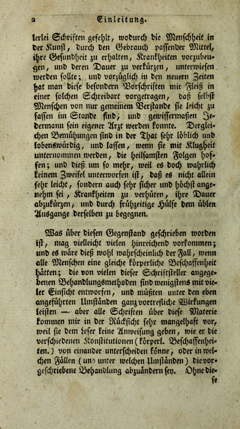 Icrtci @cf)tiften gefehlt, troturd) tie in t>er^^un)l, turd) ten ©ebraud) potenter Vittel, i^rc @cfunt[)cif ju erhalten, Äranfipeifen \)orjubeu- ^cn, unt teren !l)aucr verfur^en, unfermiefen. werten foUte; unt vor^uglid) in ten neuern feiten |of man tiefe befontern ^orfd)riffen mit gleig in einer folc^en @d)reibart tJorgetragen, taf felbjl 5Renfd)en \)on nur gemeinem Serllante fte leicht ju falTen im ©fante fint, unt gemilTermo^en 3e* Hermann fein eigener ^fr^t werten fonnte> derglei- chen 25emuhungcn (tut in ter fe^r löblich unt loben^wurtig, unt ia)Ten, menu jte mit 6^1ughci^ unternommen werten, tie h^ilfamlien S^lgen h^^f- fen; unt tiep urn fo me^r, weil e$ toch walprlich feinem unterworfen t(l, ta^ e^ nicht allein fehr Ieid)f, fontern aud) fe^r pcher unt hochjl ange- nehm fei, Äranfhrif^n ju oerhüten, ihre dauer abjuEürjen, unt turch fröhj^itige J^ülfe tem üblen 3(uögange terfelben ju begegnen. 5Ba$ über tiefen ©egenffant gefchrieben Worten tjl, mag oielleicht oielen hi*^^<?ich^«^^ oorfommen; unt eö ware tieß wohl wahrfcheinlich ter^aü, wenn alle SRenfehen eine gleiche f6rperlid)e 93efd)affenheit haften; tie oon oielen tiefer ©chriftjleller angege- benen SSehantlung^methoten (int wenigjlen^ mit vie- ler ©injichf entworfen^ unt müßten unter ten eben angeführten Umjlanten ganjoortrejlichc ®3irfungen Iei|lcn — aber alle @d)riften über tiefe SRateric fommen mir in ter D{ü(f|tcht fch^ mangelhöft ^or, weil fte tem iefer feine 21nweifung geben, wie er tie verfchictenen ivonjlitutionen (forperl. SJefchaffenfpei- tcn.) oon cinanter unferfd)eiten fonne, oter in wel- d)en gatlen (unD unter wcld)en Um(lanten) tieoor- gcfd)riebene SJehantlung abjuantern fep* Oh«ctie-