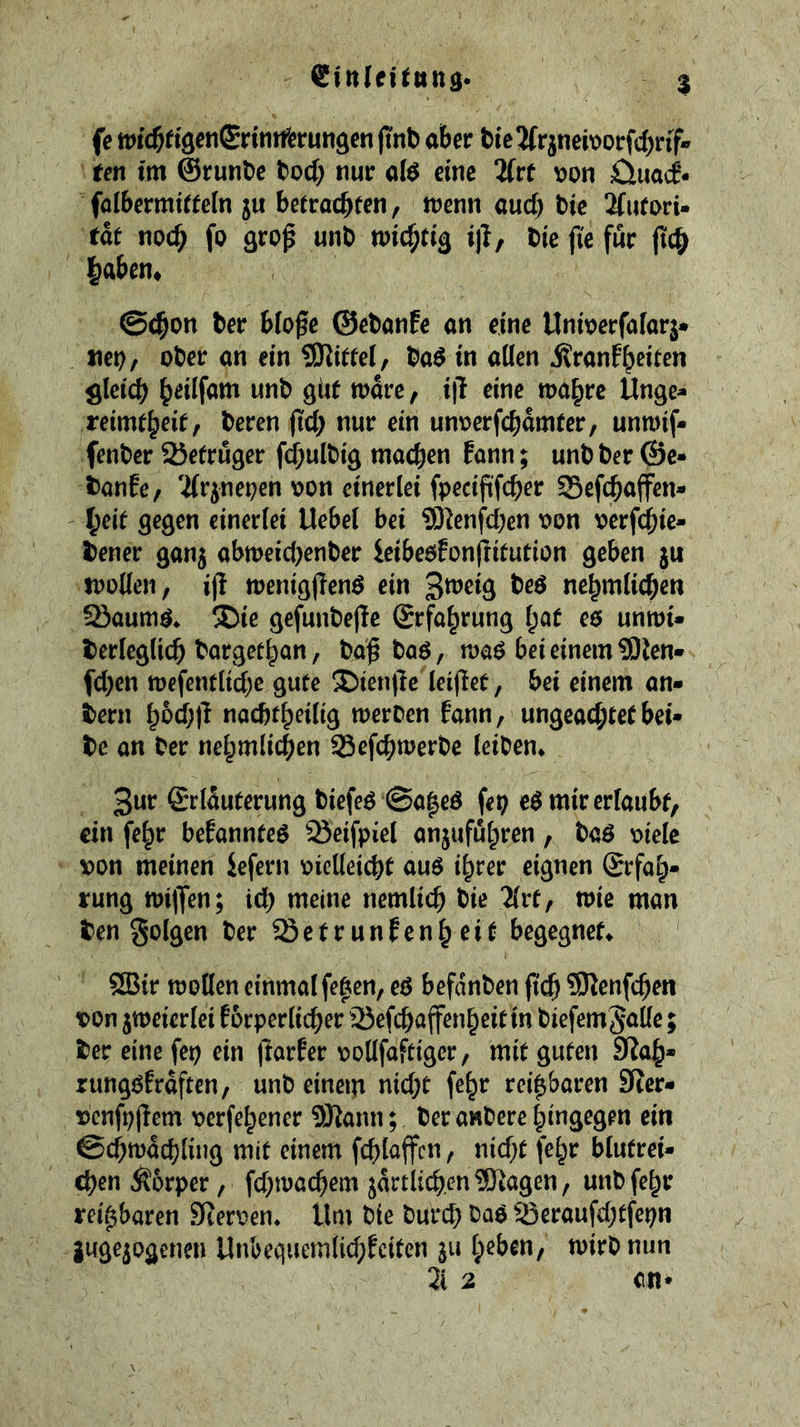 fe tDid^rtgenSrintfcrun^cn ftnb aber bie2frjneit>orfd)rif* ren tm ©runbe bod; nur ate eine 2frt oon öuai* falbermt«c(n ju betracbfen, n^enn aud; bic 2(ufori- tdr nocb fo Qrop unb i|i/ bie jie fur fic& Ibaben* ©ebon ber blogc ©ebanfe an eine ttnioerfafarj* net), ober an ein SKitfel, ba^ in alien j?ranfb«ten ^Icicb b^ilfam unb giie mdre, i|l eine wa^rc Unge- reimt^eitf beren jid; nur ein unoerfcbdmrer, unmif- fenber 25efruger fdbulbig maeben Pann; unb ber @c* banfe, 'ifrjnepen oon einerlei fpecifi'fcber Sefebaffen- lyu gegen einerlei Uebel bei S^enfeben oon oerfebie- bener gan^ abtt)eid;enber ieibeoPonfHtution geben ju toollen, ift toenigjlenö ein nebmlicben 2iaumö. !l;ie gefunbefle ©rfa^rung l;af e6 unmi* berleglicb borgetban, ba^ ba6, roaö bei einem 9)len» fd;cn tt)efentlid;e gute X>ien|lc leijlet, bei einem an- bern bbd;|l nacbt^eilig meroen fann, ungeachtet bei* be an ber ne^mlidien Sefebtoerbe leiben* ^uv ©rlduferung biefe^ @a|eö fei; e$ mir erlaubt, ein fe^r bePannteö Seifpiel anjufu^ren, baö oielc A>on meinen iefern oicUeiebt auö i^rer eignen Srfal;* rung milJen; icb meine nemlicb bie 5lrt, mic man ben golgen ber ^etrunPenbeit begegnet* 5Bir mollen einmalfe^cn, eß befdnben (?(^ 9)^enfcben von jmeierlei Porperlicber ’Sefeb^ff^nbeit in biefemSallc; ber eine fep ein (larPer ooUfaftiger, mit guten 9?ab* rungßprdften, unb einem nid;t fe^r rei^aren SRer- vcnfpjlem verfebener ÜJlann; beranberebinä^gen ein ©cbmdcbling mit einem fcblaffcn, nid;t fe^r blutrei- chen Äorper, fd;macbem jdrtlicb.en^Ragen, uubfe^r reizbaren SReroen* Um bie burd; baß 33eraufd;tfepn guge^ogenen UnbequemlicbPciten ju tpeben, mirb nun 3i 2 en»