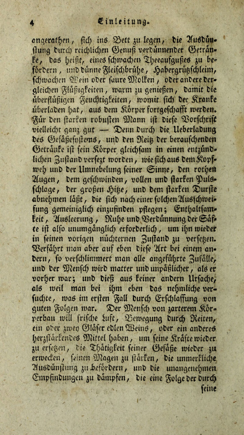 cnqeröf^cn, ftd) tnö Sett ju ((»öe« / tie 3fu6tuiji* (lung turd) rcid)lid).en ®enup vertuniienter ©etran» |e, t)06 eineö fc^)trocl)cn 5:l}eeöufgußeö ju be* fortern, unttunneSieifcbbru^e, ^obergrü^fcbleim, fc^möd)cn ^etn oter fuure 9)lo(fen / ober entere ter- gleichen ^Jlu^tgfeiren, marm ju genießen, tamit tie uberflugigen gcuchtigfeiten, momtt fid) ter ^ranfe .uberlaten l^at, auö tem Körper fortgefd)a(ft werten^ ^üv ten (lerfen robujlen SKonn ijl tiefe SorfchrifC t)ielletchr gan^ gut — ®enn turd) tie Ueberlatung teö ©cfö^efojlcntö, unt ten 5Kei0 ter bereufchenten ÖetranFc i(l fein 5\6rper gldchfem in einen entjünt* Iid)en v»erfejf morten, nne fich ouö temÄopf- n^elp unt ter Umnebelung feiner @inne, ten rotpeu Stugen, tem gefdjminten, vollen unt (larEen ^ulö- fd;lage, ter großen ^i|e, unt tem (lorfen S)ur)le ebne^men loßt, tie fid) noch einer folchen^uöfchmei- fung gemeiniglid) einjuß'nten pflegen; Snthaltfam^ feit, 2(u^leerung , 9{u|e unt Sertunnung ter @afi« tc i|l alfo unumganglid) erforterlid;, um i^n mieter in feinen vorigen nüchternen verfemen. Serfalprt mon aber auf eben tiefe 2(rt bei einem an- tern, fo verfd)limmert man alle angeführte unt ter 931enfd; mirt matter unt unpäßlicher, alöer vorder mar; unt tie^ auö feiner antern Urfacbe, M meil man bei i^m eben ta^ nehmltche ver- fud)te, ma^ im er|len gaü turch (grfchlaffung von guten Soigen mar^ ®er SKenfd) von jarterem Kör- perbau miü frifd)e 5uft, Semegung turch SKeiten, ein ober jmep ©Idfer ctlen^ein^, oter ein antere^ her^tldrfenteö ?01iftel haben, um feine Kräftemieter §u erfe^en, tie ?;hdtigfeit feiner ©efdße mieter ju ermeefen, feinen Sßagen ju (larfen, tie unmerflid;e Tluötünjlung ju Jbefortern, unt tie unangenehmen Smpßntungen 3U tdmpfen, tie eine golgeterturch feine