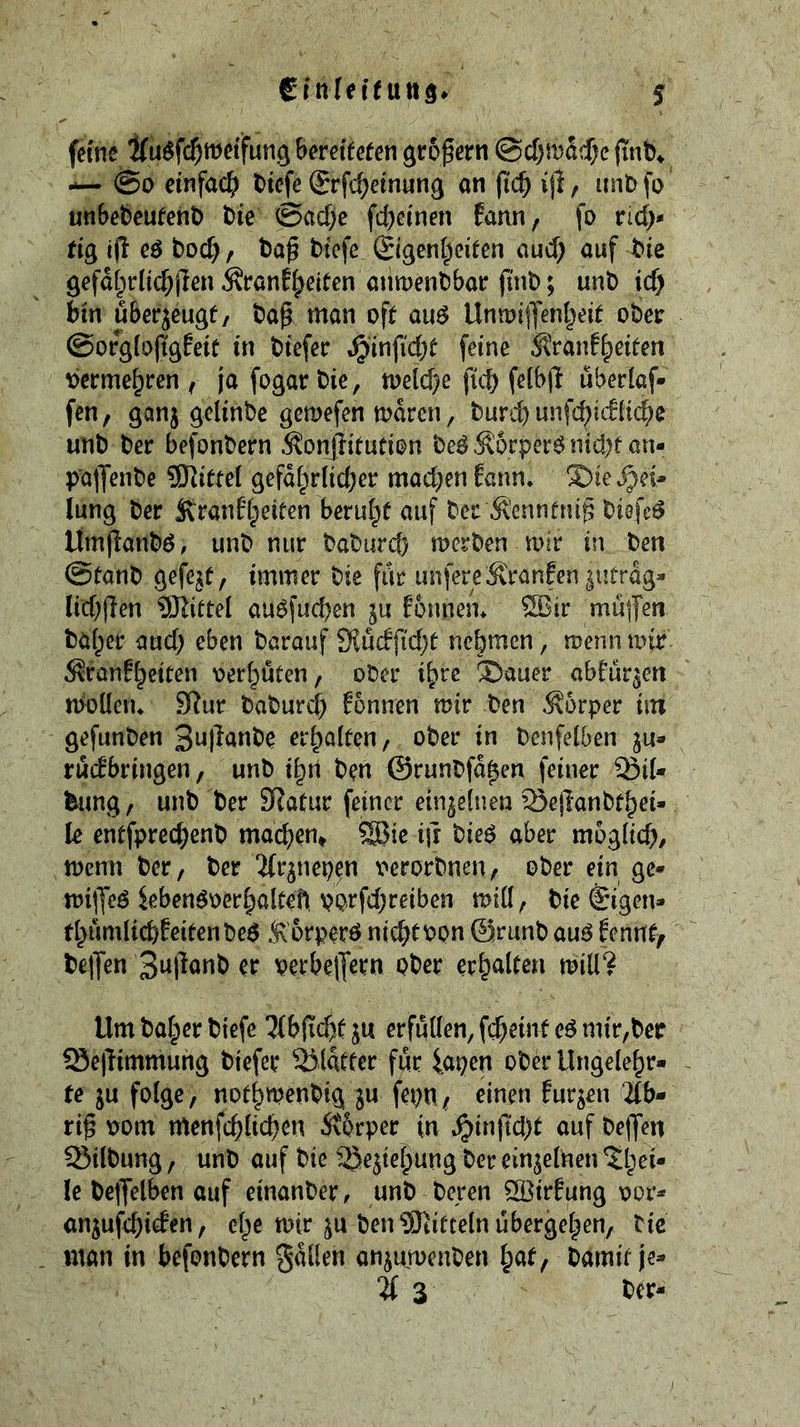 feme 2(u$fc^metfun.g beretfefen ©c[)ma?$c finb» — @0 einfach biefe Srfcheinnng an jich ijl, imb fo unbebeufent) bie Sache fd^einen fann, fo rid;* tig i|l eö bod), ba^ biefe ©genheiten aud; auf bie gefafprlichllen ^ranffeiten anmenbbar ftnb; unb ich bin uberjeugf/ ba^ man oft au^ Untoi|yenheit ober @org(o(tgfeif in biefer J^infid^t feine ^tranf^eiten Vermehren; ja fogarbie, toelche fich felbjl ubedaf- fen, ganj gelinbe gemefen mdren, burch unfchiditche unb ber befonbern 5?onjiitution be^Ä6rper^nid)f an- palJenbe 9Kittel gefährlicher mad;en Eann* X)ie Tei- lung ber Sv'ranfhelfen beruht auf ber Ä'ennfru^ biefc^ lfmflanbö, unb nur baburch merben mir in ben Stanb gefejt, immer bie far unfereÄranEen |utrdg- lid;|len ^Jlittel au^fuchen ju Eonnem ®ir müfen baher aud) eben barauf 9lü(ffid}t nehmen, menu mir ^ranEheiten oerhuten, ober ihre ä)auer abEur^eti moüeiu 9Rur baburd) E5nnen mir ben Körper iin gefimben erhalten, ober in benfelben ju- rucEbringen, unb ihn ben ©runbfdhen feiner ^il- ^ung, unb ber SRatur feiner einzelnen Seflanbthei- le entfprechenb machem ^ie i|r bieö aber moglid), menu ber, ber ^(r^nepen verorbnen, ober ein ge» mi(Yeö ieben^oerhaltefi porfd;reiben mill, bie ©gen» thumlichEeitenbeö Äorperö nichtbpn 0runb au^ Eemtt^ betJen 3a|lonb er perbelJern ober erhalten mill? Um baher biefe 5(b|Tcht ju erfüllen, fcheinteö mir,ber Sejlimmung biefer 2)ldtter far iapcn ober Ungelehr- te ju folge, nothmenbig ju fepn, einen Eurjen ’2lb- ri§ oom menfchlichen Äprper in t^inftd)t auf be|yen Silbung, unb auf bie ^ejtehung ber einjelnen ^hei- le belJelben auf einanber, unb bereu ^irEung oor» anjufehicEen, cl^e mir ju ben ^Jtifteln ubergehen, bic man in befonbern galten anjumcnben hat/ barnif je- % 3 ber-