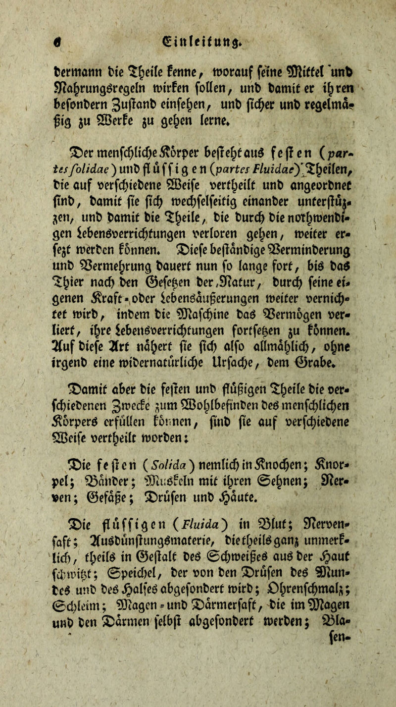 tcrmatin tic 5^ctle fcnnc, tuorauf ferne SJlitfcI unb SJia^rungöregcln mirfen foDen, unb bamtf er i^ren befotibern cinfe^cn, unb (ic^cr unb rcgelma? ju SBerfc ju gc^en lerne» ®er mcnfc^Itcf^e Äorper bejre^f au5 f c fl c n ( pur- ies folidae ) unb fl Ü f f i g e n (partes Fluidae'y%\^Ü{m^ bte auf wfc^)iebenc 5SBeifc vert^eilf unb angeorbneC (tnb, bamit fie fic^ wecljfelfeiftg einanber unferfluj- j^en, unb bamif bie ^^eilc, bie burc^ bic not^mcnbi- gen ie6cnö\)erric^fungen \>er(orcn ge^en, weifer er- fejt tnerben Eonnem ®iefebeflanbrge^erminberung unb S3erme§rung bauerf nun fo lange fort, biö ba^ ^^ier nach ben ©efe^en ber,9?atur, tüvd) feine ei# genen .Kraft- ober iebenöau^erungen weiter t>ernic^- ref wirb, inbem bie 3Jiofc^ine ba^ 55erm6gen t>er« licrf, i^re iebenöt)erri($fungen fortfe^cn ju fonnen. 2(uf biefe 3(rt nähert fle ftd) alfo admal^licb, o^nc irgenb eine wibernatüriicf)e Urfacf)e, bem ©rabe» ®amif aber bie fc|ren unb flfügigen X^eifc bie ücr- fd)iebenen jum SBo^ibefinben beö menfebfic^en Korperö erfüllen Eotincn, finb fte auf t)erfcbt^^>^*i^ SBctfe tjertbeilt worben; ®ie feflen (5'o//cic?) nemlicb in Knochen ; Knor* pel; Q5anber; 3)ti;0!cln mit ilpren ©e^nen; SRcr* ven; ©efa^e; SDrüfen unb Jpaute. ®ie fluffigen (Fluida^ in 93lut; SReroen- faft; 2(uöbunflung^materie, bietlpeilögani unmerE» ltd), t^eilö in ©eflalf beö ©ebwei^eö auöber S)aut fdwi^t; ©peid)el, ber oon ben ®röfen be^ 3Kun- tc§ unb beö ^olfeö abgefonbert wirb; Obrenfcbmal;^; ©d)leim; ?Öiagen = unb !J)drmerfaft, bie im SJIagen unb ben Sdrmen felbf! abgefonbert werben; 25la-