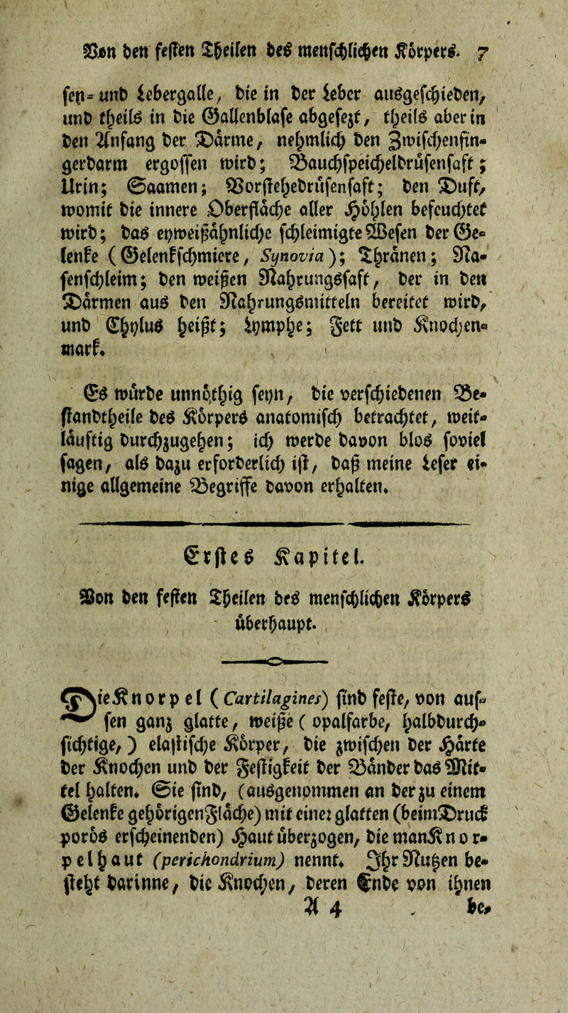 feti-unt) iebergattc, bic in ter le&cr auö^efcbieben, unt) t^eilß in hk ©aüenblafe ab^efejt, t^dl^ abert« t)ctt ^(nfang ter ®drme, ne^mlicb 3^ifcf;enftn- öerbarm ergoffen tt)trt); Saut^fpcicbelbrufenfaff; Urin; 0aamen; 9Sor(Tef;etirufcnfaft; hm SDuff, ipomie tiie innere Oberfläche oller befeuchtet tnirb; baö epmeifähnliche fchleimigte5H3efen ^er@e« (enfe (©etenffchmiere, Synovia); ^hrdnen; SRa- fenfchleim; ten meinen SUohrungöfaft, ter in teti SDdrmen auß ten Siohrung^mitteln bereitet mirt, unt i^mph^5 S^tt iint dvnochen« morf* ^ß murte unnpthig fepn, tie r>erfchietenen S6c» flonttheile te^ Äorper^ onatomifch betrachtet, weit- iduftig turchjugehen; ich werte taöon blo^ foviel fagen, alö taju erforterlich ifl/ tafl meine iefet iU nige allgemeine begriffe taioon erholten* €r|ie^ Kapitel. $0« ten feflen Steilen btß menfchlichen Äorper^ Überhaupt. , ^jNieÄ n 0 r p e t ( Canilagines) flnt fefle, pon auf- fen ganj glatte, weifle ( opalfarbe, h^^&^^wech*» ftcheige,) elaflifche i^orper, tie ^wifchen ter ^)drtc ter Knochen unt ter gefligfeit ter 53dnter taö Slif» tel holten* @ie flnt, (auögenpmmen an ter ju einem ©elenfe gehbrigengldche) mit eine: glatten (beimS)ruc6 poroö erfcheinenten) .^aut überzogen, tieman^nor- pel hont (perichondrium) nennt* fleht torinne, tic^npchen, teren ®nte ton ihnen 3( 4 - be.