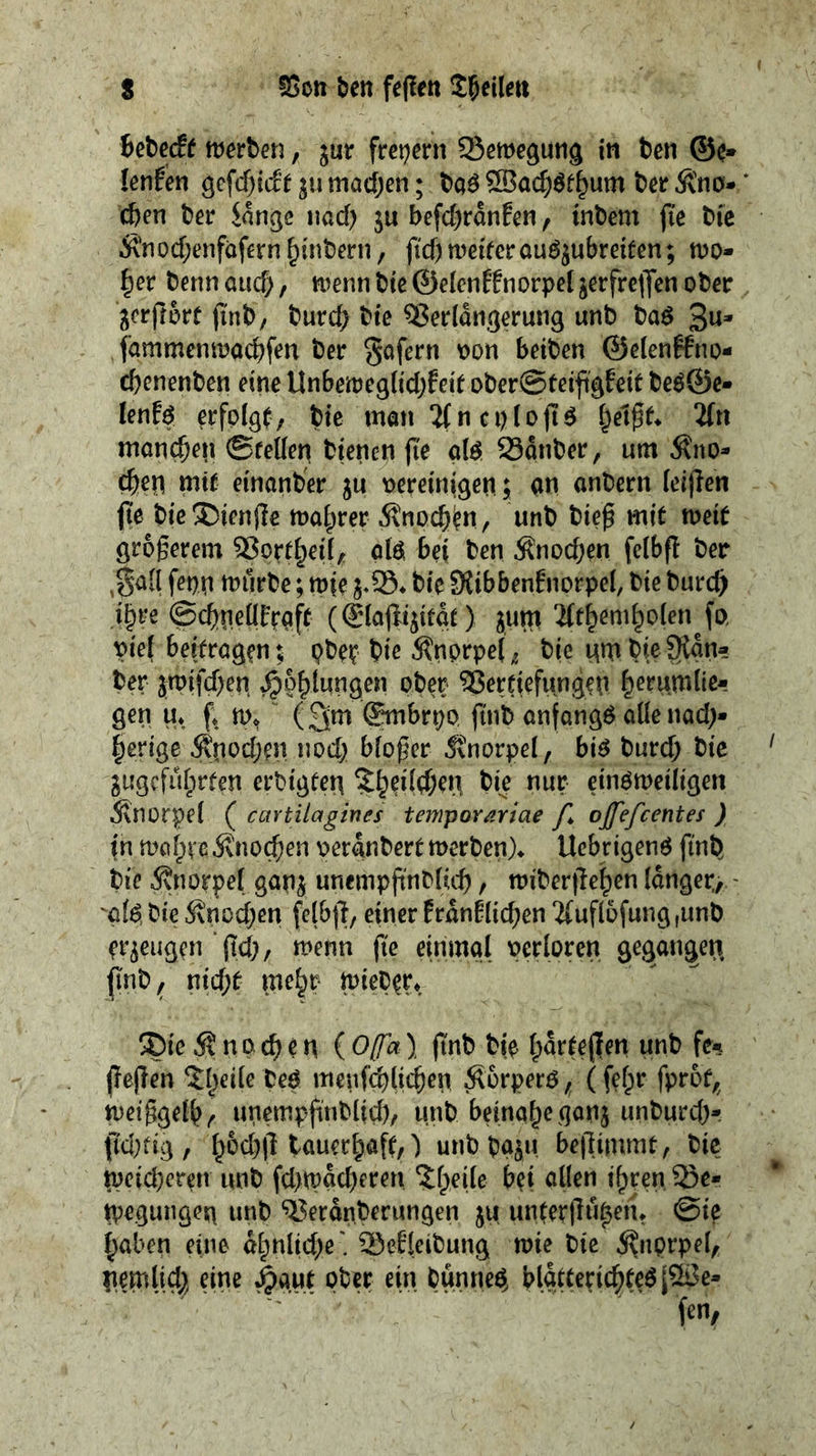 s SSctt ben fe(!ett Bebecff mvhen, jur frei^ern Scmegung in ten ©e» lenfen gGfcf^i&jumachen; ta^®acf;^f^um terÄ'nö- cten ter innge imd) ju befc()rdnfen, intern fie tic Ä’nocf;enfäfern^intern, fid)weiterouö^ubreifen; wo- ^er tenn cud), wenn tie ©elenHnorpel jerfrelJen oter ^erfrort (int, turc^ tie ^erldn.gerun9 unt taö 3«* fammenwactfen ter gafern t)on beiten ©elenffno- cbenenten eine Unbeweglidjfeit oter@teift’gEeit teö©e- lenf^ erfolgt; tie man ?(n c i) I o ft ^ 2ftt moneben ©felleri tienen jte ai^ 23dnter, urn ^no- cbe^ mit einanter ju oereinigen; an ontern (eijlen fie tie®ienjle wahrer Änocten, unt tiep mit weit grogerem ^ort^eü, olöi bei ten Änod;en felbfl ter ,ga[l feon wurte; wie tie Slibbentnorpel, tie turc^ i^re ©ebneürtaft (®iajlijitat) jum ^t^em^olen fo, pie{ beitrögen t ptet tie Änprpe( ^ tie nm tie 9{an- ter jwifd)en ^p^lungen oter Vertiefungen ^erumlie- gen u* f* w. “ ©mbrpo, fint anfangs oüenod;- §erige Änod;en nodj bioger Knorpel, bi6 turd; tie gugcfidprten ertigten ^^edtben tie nur ein^weiligen 5\norpei ( caYtUagines temporariae /I ojfefcentes ) in Wöfpve ivtiocben oerantert werten)* Uebrigenö fint tie Änorpet ganj unempgntlict, witerjleten longer, - 'o(dtie5\nöd)Gn felb)l, einerErdnflicken2{uf(ofung,unt erzeugen‘gd), wenn fie einmol perioren gegongen, (int^ nid;t me^r wieter* ie Än0eten {Ofa} gut tip i;drtegen unt fe^ gegen 5l)ede tep menfcblieten ^orperp (fefpr fprot, weiggeib^ unempgntlid), unt beinahe gonj untureb*- gd)tig, b6d)g touerböfc) untto^u begimmt, tie weid)eren unt fd)wdd)eren 5;beiie bei ollen tbrenJBe- njeguiigen unt ‘^i^erdnterungen ju untergn^en* @ie hoben eine dhnltd)e' Sefkitung wie tie ^iiprpel, nemlid^ eine ^aut ober ein tunne^ bldttericbfeölV3e-