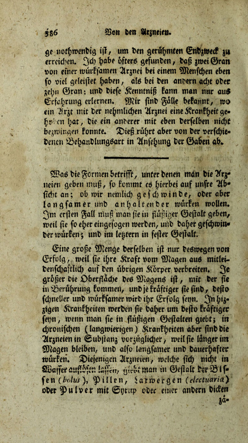 ge nothwendig iſt, um den geruͤhmten Endet; zu erreichen. Ich habe öfters gefunden, daß zwei Gran von einer wuͤrkſamen Arznei bei einem Menſchen eben ſo viel geleiſtet haben, als bei den andern acht oder zehn Gran: und dieſe Kenntniß kann man nur aus | Erfehrung erlernen. Mir find Salle bekannt, wo ein Arzt mit der nehmlichen Arznei eine Krankheit ge⸗ hoben hat, die ein anderer mit eben derſelben nicht bezwingen konnte. Dieß ruͤhrt aber von der verſchie⸗ denen Bebandlungsatt | in Ansehung der ‘Ske ab. Was die ren betrifft, unter denen man die Arz: neien geben muß, ſo kommt es hierbei auf unſre Ube ſicht an; ob wir nemlich geſch winde, oder aber lan gſamer und anhaltender wuͤrken wollen. Im erſten Fall muß man ſie in fluͤßiger Geſtalt geben, weil ſie ſo eher eingeſogen werden, und daher geſchwin⸗ der wuͤrken; und im letztern in feſter Geſtalt. Eine große Menge derſelben iſt nur deswegen von Erfolg, weil fie ihre Kraft vom Magen aus mitle- denſchaftlich auf den übrigen Körper, verbreiten. Je großer die Oberflaͤche des Magens iſt, mit der ſie in Beruͤhrung kommen, und je kraͤftiger ſie ſind, deſto ſchneller und wuͤrkſamer wird ihr Erfolg ſeyn. In hiz· zigen Krankheiten werden fie daher um deſto kraͤftiger ſeyn, wenn man ſie in fluͤßigen Geſtalten giebt; in chroniſchen (langwierigen) Krankheiten aber ſind die Arzneien in Subſtanz vorzüglicher, weil fie länger im Magen bleiben, und alſo langſamer und dauerhafter wuͤrken. Diejenigen Arzneien, welche ſich nicht in Waffer auflöſen laſſen, Sieben tman in Geſtalt der B fe fen (bolus), Pillen, Latwergen (electuaria) oder Pulver mit hai oder einer andern dicken | zaͤ⸗ N