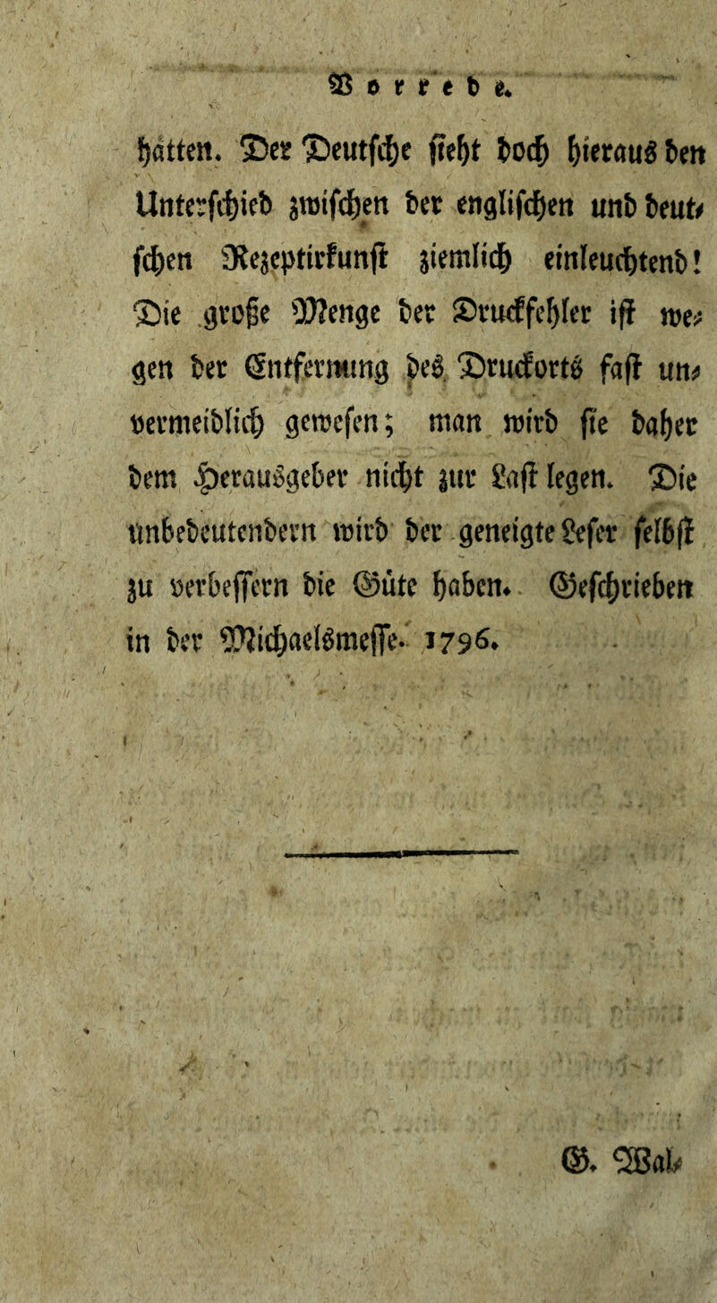 Sß t> t t t b e. fjötten. ©er ©eutftf)e fte^t bocf) f)terau$ beit tlnterfdjicb siütfdjert ber englifthen unb beut* fd)en 3fejeptirfunft jiemlid) einleuchtend ©ie grojk 93?enge ber Srudfefyfer iff tvv gen ber tSntfermmg be$. ©ruderte faff un* bermeiblidj geroefen; man roirb fie ba()er bem Herausgeber nicht |ur gaff legen, ©te ttnbebeutcnbern roirb ber geneigte gefer fefbff ju »erbefTcrn bie ©ütc haben, ©efcfjriebett in ber SftichaetömefFe- 1796. ©. 2Bah