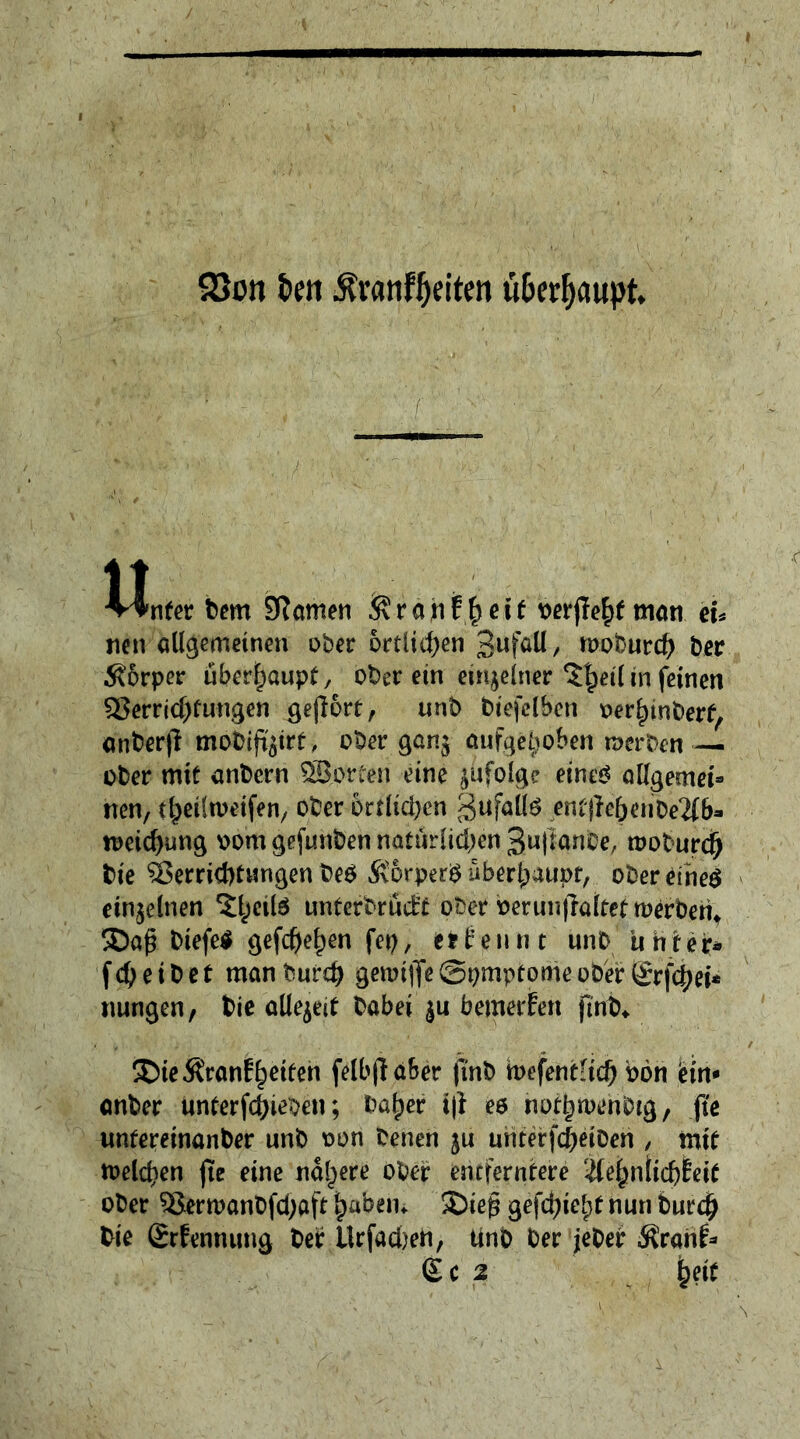 QSon fan Ävatiffaiten überhaupt $ Wnfer bem 9?amen &ranffjeit wrj?e$f man eu nen allgemeinen ober örtlichen 3ufatt, nwburcb ber Ä6rper überhaupt, ober ein einzelner ^Jjeilin feinen Verrichtungen gejlort, unb btefclben oerlnnberf, anberji mobifißirt, ober gan$ aufgehoben rnerben — ober mit anbern Porten eine infolge eines allgemein nen, theiltoeifen, ober örtlichen gufalte entgehenbe2(b- tt>eid)ung oom gefunben natürlichen 3u|ianbe, rooburd) bie Verrichtungen beb ÄorperS überhaupt, ober eines einzelnen ^eils unterbrüit ober oeruu|ia(tettt>erberit biefeS gefeiten fep, efcfennt unb Unter« fety eibet manburd) gemiiJeSpmptomeober(Jrfchei* nungen, t>ie allezeit babei'ju'bemerken finb* ®ieÄrönEh^n felbjlafcer (mb toefentltd) bön ein* anber unterfchieben; bafjer i|i es nothmenbtg, jte unfereinanber unb oon benen ju unterfcjjjeiDen , mit welchen fte eine nähere ober entferntere &e(jniidjf eit ober Verwanbfcbaft fjabem 2)ieg gefegt nun burch bie Srfennung ber Urfacben, tinb Der jeber $ran£* £c2 heit