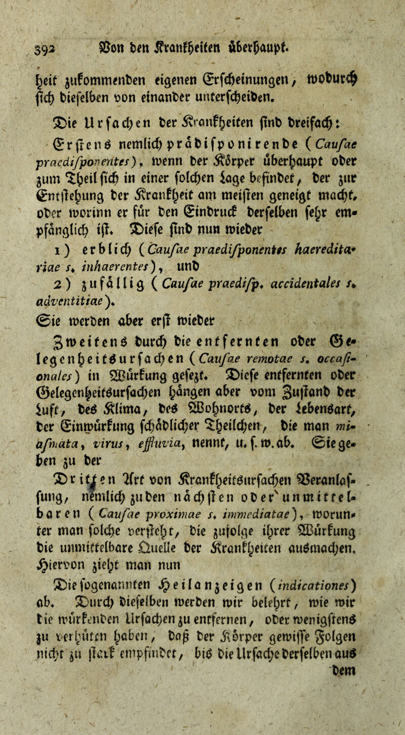 393 §8on ben Sran^eiten öberfjaupf. f;eif jufommenben eigenen ßrrfcöeinungen, tnobur# ftcf> biefelben oon einander unterfcbeiben. ®ie Urfadjen ber Äi*onfReifen jtnb bretfacb: (£rfren^ nernlid) prabifponi renbe ( Caufae pracdifpan enter), wenn ber $5rper überhaupt ober $um ^eilfufj in einer folgen iage beftnbef, ber jur Cm|1e()ung ber 5?ranE^eie am met|ren geneigt mad)f, ober worinn er fur ben ginbrud berfelben fe£r em* pfdnglid? ifh 2Diefe jtnb nun wieber 1 ) e r b (i cf; ( Caufae praedifponenter haereditor riae /♦ inhaerentes) y unb 2 ) 3 u f a 11 i g ( Caufae praedifp, accidentals /♦ adventitiaef ©ie werben aber erjl wieber 3w et1cn $ burd) bie entfernten ober © e* legcnf}eit$urfad;en ( Caufae remotae /. occaft- onales) in SBurfung gefejt* 2>icfe entfernten ober @e!egen^eif$urfad)en fangen aber 00m 3«|f<*tt& ber iuft, be$ .Slima, be$ 5Bol)nort$, ber ieben$arf, ber ginwurfung fd)dblid;er ^heildjen, bie man mi- afmata, virus, effluvia, nennt, u*f. w.ab* ©te ge- ben $u ber ®rit|en 2frt oon Ärcnff)eitgurfad)en SSeranlaf- fung, nemlicbjuben n deb (len ob erv unmiff el- baren (Caufae pvoximae /* immediatae), worun- ter man foldje oertlclpt, bie ^ufolge i(jrer £Burfung bie unmittelbare üueüe ber ivranfheicen au$mad;en. hiervon $iel;t man nun 5Diefogenannten ^eifanjetgen (indicationes) ab* SDurd) biefelben werben wir belehrt, wie wir tie wurfenben Urfacben $u entfernen, ober wenigffen$ 311 vermuten haben, baß ber Äorper gewiffe folgen nid;t 311 jiatt empfinbef, bi$ bie Urfadje berfelben au$