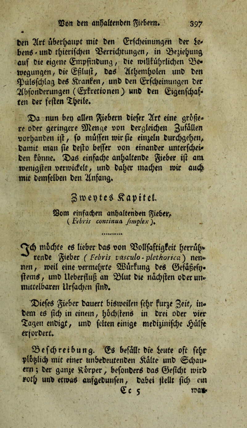 Von den anfatenden Sieben. ey “Den Art — mit den Erſcheinungen der Le⸗ bens ⸗und thieriſchen Verrichtungen, in Beziehung auf die eigene Empfindung ‚ die willführlichen Bee wegungen, die Ehluft, das Athembolen und den Pulsſchlag des Kranken, und den Erſcheinungen der Abſonderungen (Exkretionen)⸗ und ben — ten der feſten Theile. | Da: nun bey allen Giebern diefer Ure eine aries re oder geringere Menge von dergleichen Zufällen vorhanden iſt, fo müffen wir fie einzeln durchgehen, damit man fie deſto beffer von einander unterfcheie den fünne, Das einfache anhaltende Fieber iff am wenigſten verwidele, und daher machen wir ton mit BR ben Anfang, : Zweytes Kapitel Rom einfachen anhaltenden Bieber; Wen ( kebris continua fi diss 4 oorere 94 edo. 99 möchte es Lieber bas yon Botlfatigteie pec rende Fieber ( Febris vasculo-plethorica) nene nen, weil eine vermefrte Würfung des Gefaͤßeſy⸗ fiems, und Ueberflug an Blut die nächiten oder une mittelbaren Urſachen find. Dieſes Fieber dauert bisweilen ſehr kurze hea) i ie dem es fi) in einem, hoͤchſtens in drei oder vier Tagen endigt, und — einige mediziniſche Huͤlfe erpert Beſch iting Es bef itt bie Leute oft fer plögtich mit einer undedeufenden Kälte und Schau⸗ ern; der ganze Körper , befonders das Geficht wird void und me aufgedunfen, Dabei ſtellt ſich em Ces wan
